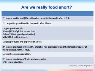 2nd
largest arable land(184 million hectares) in the world after U.S.A.
2nd
Largest irrigated land in the world after China.
Largest producer of :
Wheat(15% of global production)
Pulses(21% of global production)
Milk(121.8 million tones).
Largest producer and exporter of spices.
2nd
largest producer of rice(22% of global rice production) and the largest producer of
world’s best BASMATI RICE.
Largest livestock population.
2nd
largest producer of fruits and vegetables.
1st
in tea production.
source: FICCI, Ministry of Agriculture
Are we really food short?
 