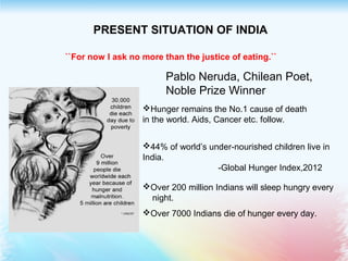 PRESENT SITUATION OF INDIA
``For now I ask no more than the justice of eating.``
Pablo Neruda, Chilean Poet,
Noble Prize Winner
Hunger remains the No.1 cause of death
in the world. Aids, Cancer etc. follow.
44% of world’s under-nourished children live in
India.
-Global Hunger Index,2012
Over 200 million Indians will sleep hungry every
night.
Over 7000 Indians die of hunger every day.
 