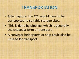 TRANSPORTATION
• After capture, the CO2 would have to be
transported to suitable storage sites.
• This is done by pipeline, which is generally
the cheapest form of transport.
• A conveyor belt system or ship could also be
utilized for transport.
 