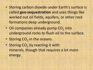 • Storing carbon dioxide under Earth's surface is
called geo-sequestration and uses things like
worked out oil fields, aquifers, or other rock
formations deep underground.
• Oil companies already pump CO2 into
underground rocks to flush oil to the surface.
• Storing CO2 in the oceans.
• Storing CO2 by reacting it with
minerals, though that requires a lot more
energy.
 