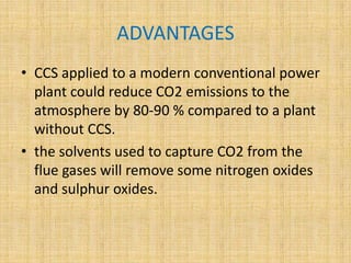 ADVANTAGES
• CCS applied to a modern conventional power
plant could reduce CO2 emissions to the
atmosphere by 80-90 % compared to a plant
without CCS.
• the solvents used to capture CO2 from the
flue gases will remove some nitrogen oxides
and sulphur oxides.
 