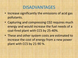 DISADVANTAGES
• Increase significantly the emissions of acid gas
pollutants.
• Capturing and compressing C02 requires much
energy and would increase the fuel needs of a
coal-fired plant with CCS by 25-40%.
• These and other system costs are estimated to
increase the cost of energy from a new power
plant with CCS by 21-90 %.
 