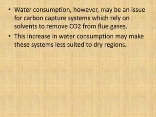 • Water consumption, however, may be an issue
for carbon capture systems which rely on
solvents to remove CO2 from flue gases.
• This increase in water consumption may make
these systems less suited to dry regions.
 