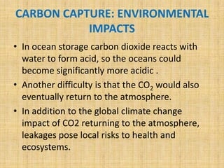 CARBON CAPTURE: ENVIRONMENTAL
IMPACTS
• In ocean storage carbon dioxide reacts with
water to form acid, so the oceans could
become significantly more acidic .
• Another difficulty is that the CO2 would also
eventually return to the atmosphere.
• In addition to the global climate change
impact of CO2 returning to the atmosphere,
leakages pose local risks to health and
ecosystems.
 