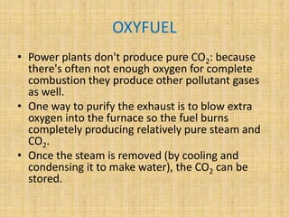 OXYFUEL
• Power plants don't produce pure CO2: because
there's often not enough oxygen for complete
combustion they produce other pollutant gases
as well.
• One way to purify the exhaust is to blow extra
oxygen into the furnace so the fuel burns
completely producing relatively pure steam and
CO2.
• Once the steam is removed (by cooling and
condensing it to make water), the CO2 can be
stored.
 