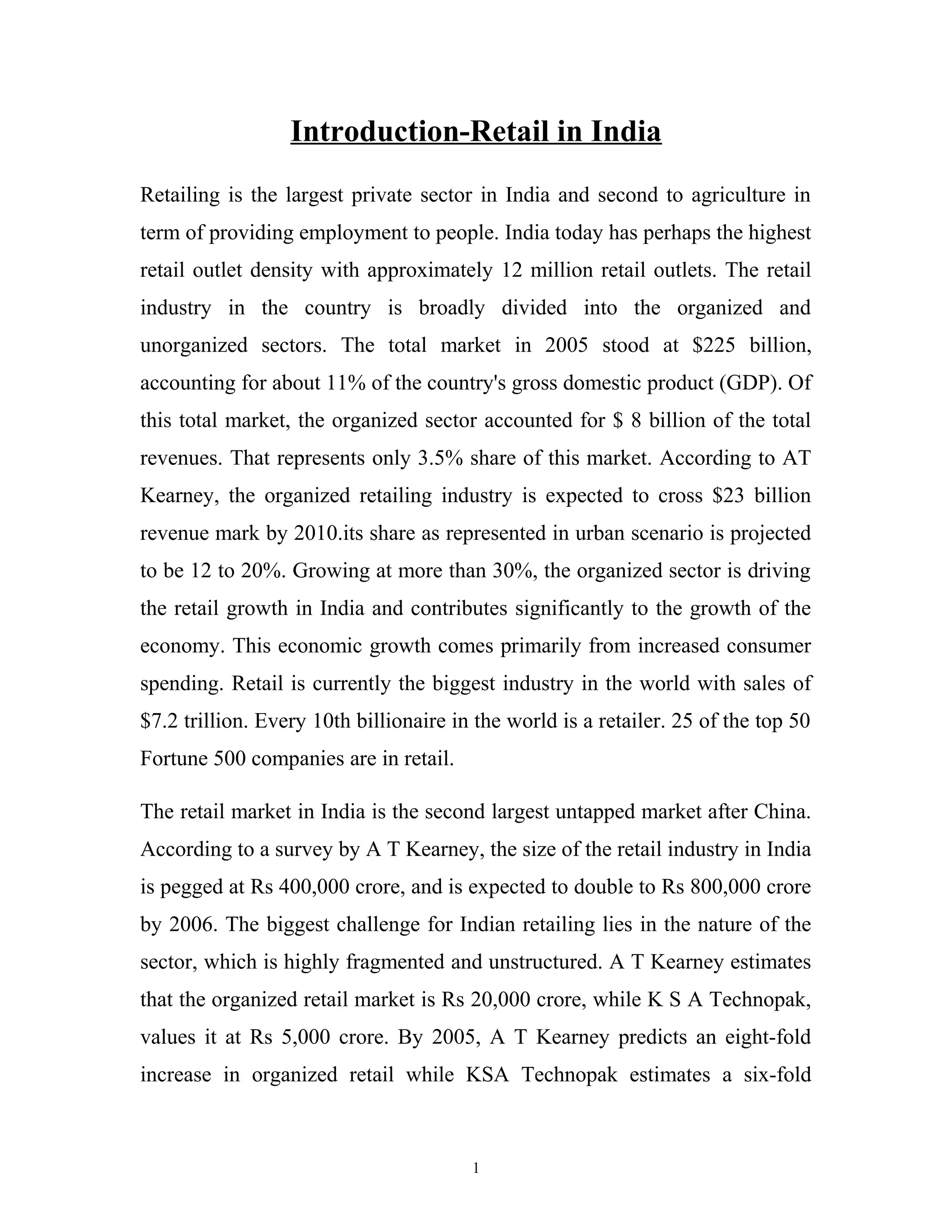 Introduction-Retail in India
Retailing is the largest private sector in India and second to agriculture in
term of providing employment to people. India today has perhaps the highest
retail outlet density with approximately 12 million retail outlets. The retail
industry in the country is broadly divided into the organized and
unorganized sectors. The total market in 2005 stood at $225 billion,
accounting for about 11% of the country's gross domestic product (GDP). Of
this total market, the organized sector accounted for $ 8 billion of the total
revenues. That represents only 3.5% share of this market. According to AT
Kearney, the organized retailing industry is expected to cross $23 billion
revenue mark by 2010.its share as represented in urban scenario is projected
to be 12 to 20%. Growing at more than 30%, the organized sector is driving
the retail growth in India and contributes significantly to the growth of the
economy. This economic growth comes primarily from increased consumer
spending. Retail is currently the biggest industry in the world with sales of
$7.2 trillion. Every 10th billionaire in the world is a retailer. 25 of the top 50
Fortune 500 companies are in retail.

The retail market in India is the second largest untapped market after China.
According to a survey by A T Kearney, the size of the retail industry in India
is pegged at Rs 400,000 crore, and is expected to double to Rs 800,000 crore
by 2006. The biggest challenge for Indian retailing lies in the nature of the
sector, which is highly fragmented and unstructured. A T Kearney estimates
that the organized retail market is Rs 20,000 crore, while K S A Technopak,
values it at Rs 5,000 crore. By 2005, A T Kearney predicts an eight-fold
increase in organized retail while KSA Technopak estimates a six-fold



                                        1
 