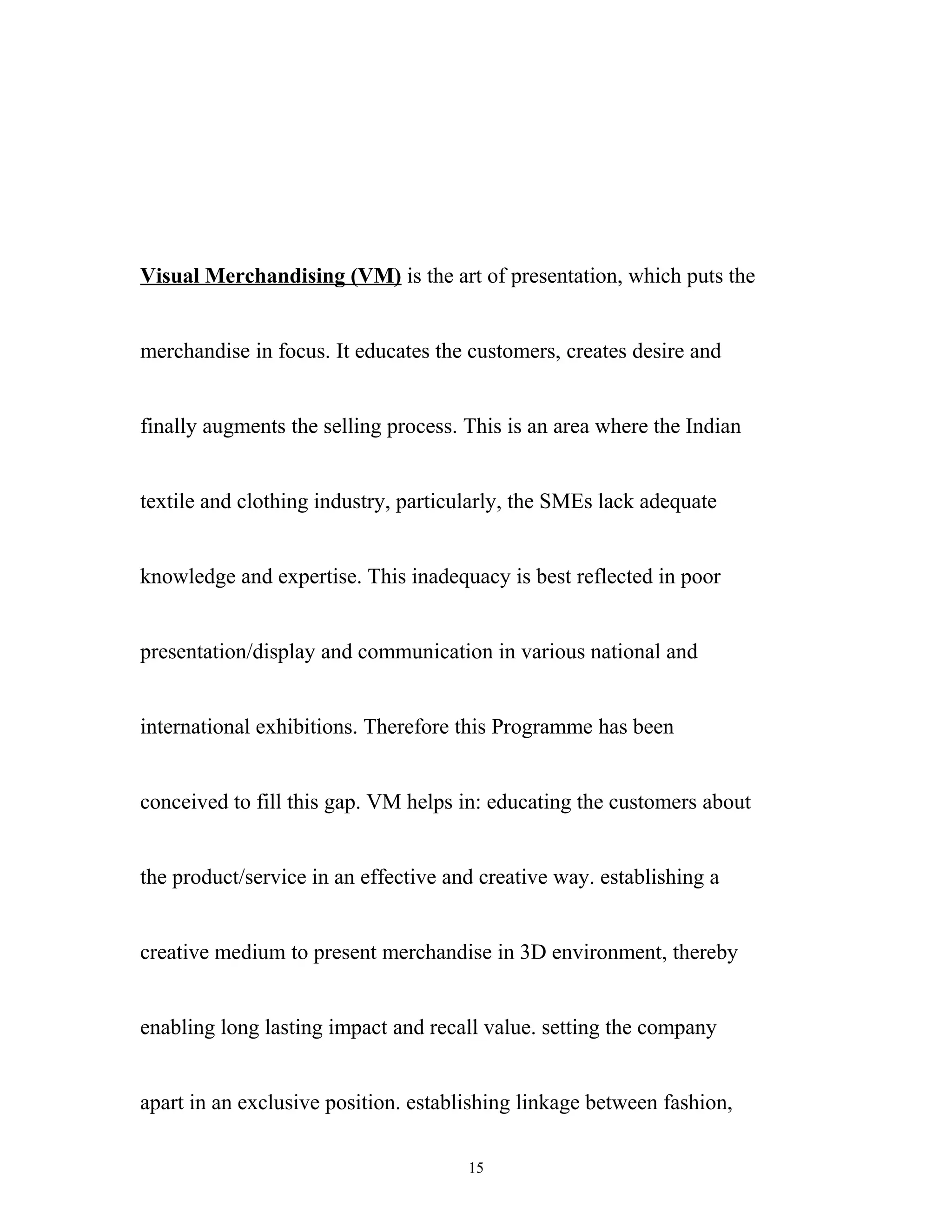 Visual Merchandising (VM) is the art of presentation, which puts the


merchandise in focus. It educates the customers, creates desire and


finally augments the selling process. This is an area where the Indian


textile and clothing industry, particularly, the SMEs lack adequate


knowledge and expertise. This inadequacy is best reflected in poor


presentation/display and communication in various national and


international exhibitions. Therefore this Programme has been


conceived to fill this gap. VM helps in: educating the customers about


the product/service in an effective and creative way. establishing a


creative medium to present merchandise in 3D environment, thereby


enabling long lasting impact and recall value. setting the company


apart in an exclusive position. establishing linkage between fashion,

                                      15
 
