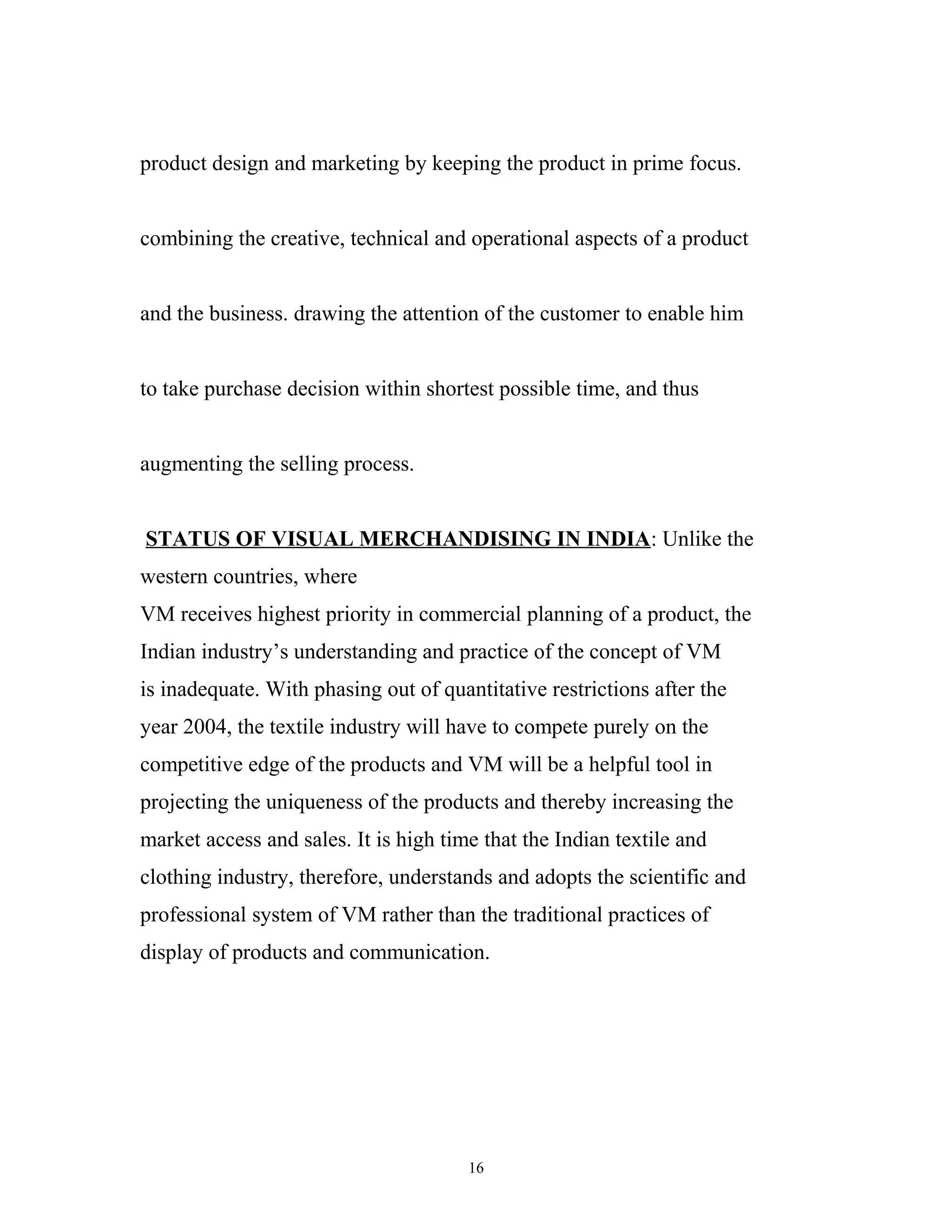 product design and marketing by keeping the product in prime focus.


combining the creative, technical and operational aspects of a product


and the business. drawing the attention of the customer to enable him


to take purchase decision within shortest possible time, and thus


augmenting the selling process.


STATUS OF VISUAL MERCHANDISING IN INDIA: Unlike the
western countries, where
VM receives highest priority in commercial planning of a product, the
Indian industry’s understanding and practice of the concept of VM
is inadequate. With phasing out of quantitative restrictions after the
year 2004, the textile industry will have to compete purely on the
competitive edge of the products and VM will be a helpful tool in
projecting the uniqueness of the products and thereby increasing the
market access and sales. It is high time that the Indian textile and
clothing industry, therefore, understands and adopts the scientific and
professional system of VM rather than the traditional practices of
display of products and communication.




                                       16
 