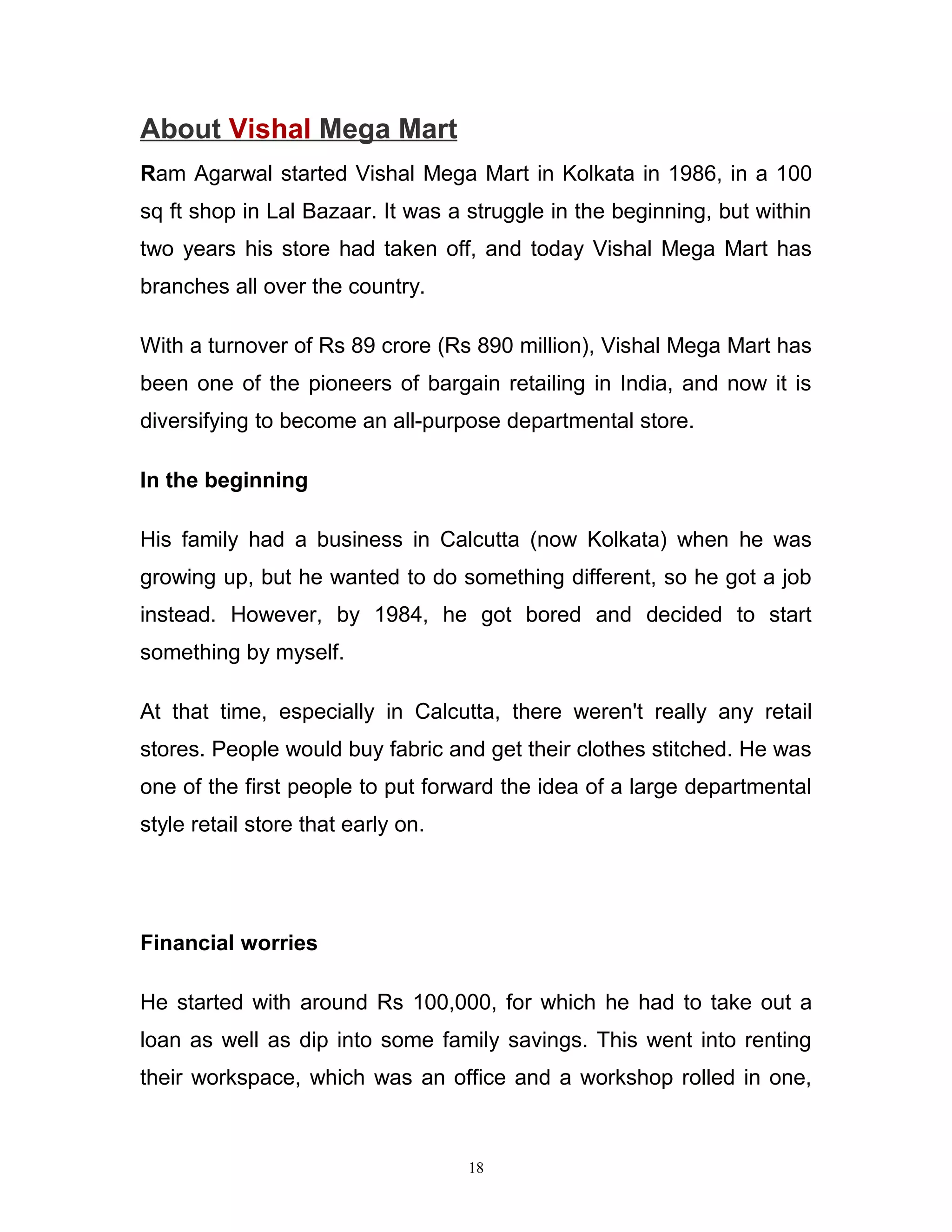 About Vishal Mega Mart
Ram Agarwal started Vishal Mega Mart in Kolkata in 1986, in a 100
sq ft shop in Lal Bazaar. It was a struggle in the beginning, but within
two years his store had taken off, and today Vishal Mega Mart has
branches all over the country.

With a turnover of Rs 89 crore (Rs 890 million), Vishal Mega Mart has
been one of the pioneers of bargain retailing in India, and now it is
diversifying to become an all-purpose departmental store.

In the beginning

His family had a business in Calcutta (now Kolkata) when he was
growing up, but he wanted to do something different, so he got a job
instead. However, by 1984, he got bored and decided to start
something by myself.

At that time, especially in Calcutta, there weren't really any retail
stores. People would buy fabric and get their clothes stitched. He was
one of the first people to put forward the idea of a large departmental
style retail store that early on.




Financial worries

He started with around Rs 100,000, for which he had to take out a
loan as well as dip into some family savings. This went into renting
their workspace, which was an office and a workshop rolled in one,



                                    18
 