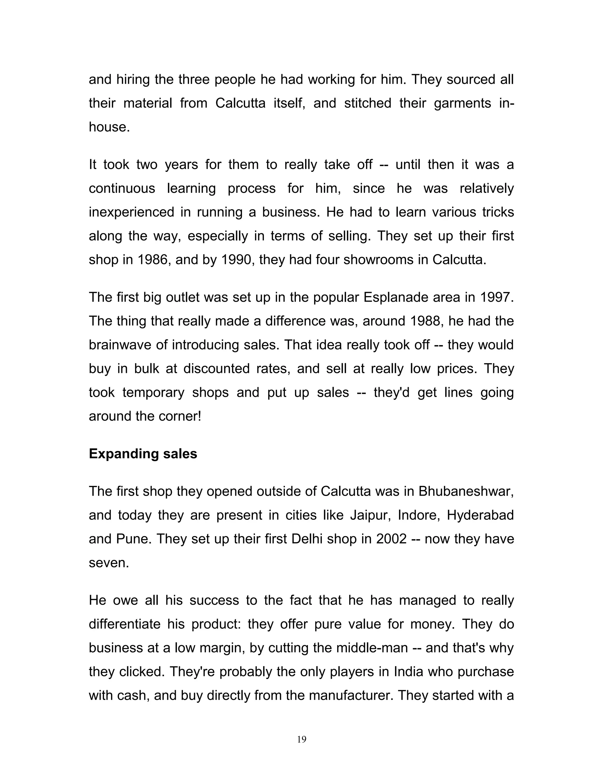 and hiring the three people he had working for him. They sourced all
their material from Calcutta itself, and stitched their garments in-
house.

It took two years for them to really take off -- until then it was a
continuous learning process for him, since he was relatively
inexperienced in running a business. He had to learn various tricks
along the way, especially in terms of selling. They set up their first
shop in 1986, and by 1990, they had four showrooms in Calcutta.

The first big outlet was set up in the popular Esplanade area in 1997.
The thing that really made a difference was, around 1988, he had the
brainwave of introducing sales. That idea really took off -- they would
buy in bulk at discounted rates, and sell at really low prices. They
took temporary shops and put up sales -- they'd get lines going
around the corner!

Expanding sales

The first shop they opened outside of Calcutta was in Bhubaneshwar,
and today they are present in cities like Jaipur, Indore, Hyderabad
and Pune. They set up their first Delhi shop in 2002 -- now they have
seven.

He owe all his success to the fact that he has managed to really
differentiate his product: they offer pure value for money. They do
business at a low margin, by cutting the middle-man -- and that's why
they clicked. They're probably the only players in India who purchase
with cash, and buy directly from the manufacturer. They started with a


                                  19
 
