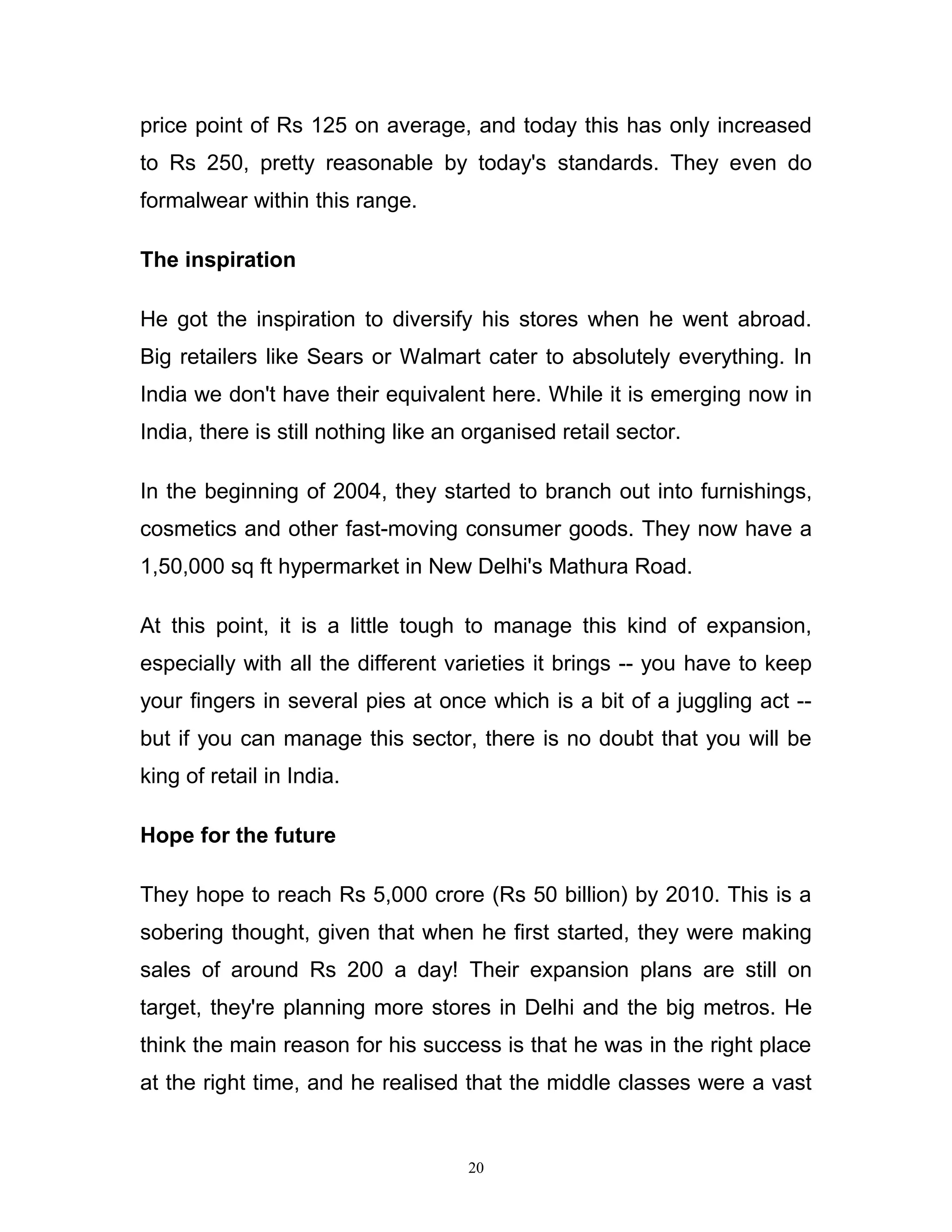 price point of Rs 125 on average, and today this has only increased
to Rs 250, pretty reasonable by today's standards. They even do
formalwear within this range.

The inspiration

He got the inspiration to diversify his stores when he went abroad.
Big retailers like Sears or Walmart cater to absolutely everything. In
India we don't have their equivalent here. While it is emerging now in
India, there is still nothing like an organised retail sector.

In the beginning of 2004, they started to branch out into furnishings,
cosmetics and other fast-moving consumer goods. They now have a
1,50,000 sq ft hypermarket in New Delhi's Mathura Road.

At this point, it is a little tough to manage this kind of expansion,
especially with all the different varieties it brings -- you have to keep
your fingers in several pies at once which is a bit of a juggling act --
but if you can manage this sector, there is no doubt that you will be
king of retail in India.

Hope for the future

They hope to reach Rs 5,000 crore (Rs 50 billion) by 2010. This is a
sobering thought, given that when he first started, they were making
sales of around Rs 200 a day! Their expansion plans are still on
target, they're planning more stores in Delhi and the big metros. He
think the main reason for his success is that he was in the right place
at the right time, and he realised that the middle classes were a vast


                                     20
 