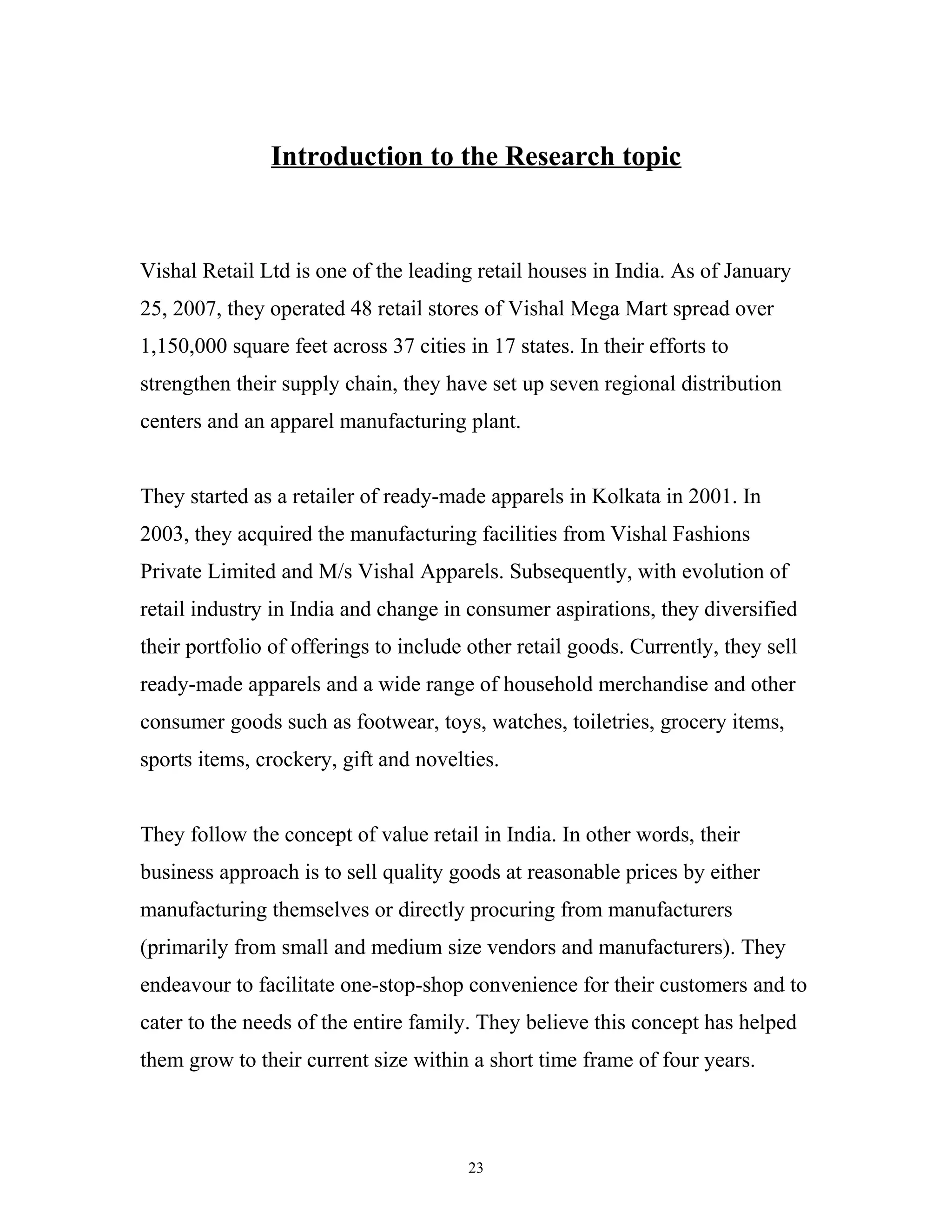Introduction to the Research topic



Vishal Retail Ltd is one of the leading retail houses in India. As of January
25, 2007, they operated 48 retail stores of Vishal Mega Mart spread over
1,150,000 square feet across 37 cities in 17 states. In their efforts to
strengthen their supply chain, they have set up seven regional distribution
centers and an apparel manufacturing plant.


They started as a retailer of ready-made apparels in Kolkata in 2001. In
2003, they acquired the manufacturing facilities from Vishal Fashions
Private Limited and M/s Vishal Apparels. Subsequently, with evolution of
retail industry in India and change in consumer aspirations, they diversified
their portfolio of offerings to include other retail goods. Currently, they sell
ready-made apparels and a wide range of household merchandise and other
consumer goods such as footwear, toys, watches, toiletries, grocery items,
sports items, crockery, gift and novelties.


They follow the concept of value retail in India. In other words, their
business approach is to sell quality goods at reasonable prices by either
manufacturing themselves or directly procuring from manufacturers
(primarily from small and medium size vendors and manufacturers). They
endeavour to facilitate one-stop-shop convenience for their customers and to
cater to the needs of the entire family. They believe this concept has helped
them grow to their current size within a short time frame of four years.



                                        23
 