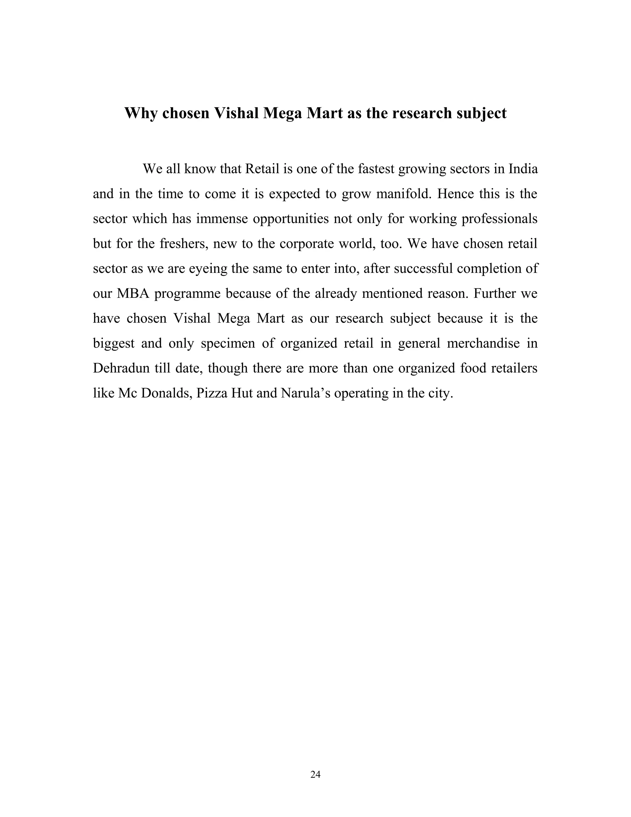 Why chosen Vishal Mega Mart as the research subject


        We all know that Retail is one of the fastest growing sectors in India
and in the time to come it is expected to grow manifold. Hence this is the
sector which has immense opportunities not only for working professionals
but for the freshers, new to the corporate world, too. We have chosen retail
sector as we are eyeing the same to enter into, after successful completion of
our MBA programme because of the already mentioned reason. Further we
have chosen Vishal Mega Mart as our research subject because it is the
biggest and only specimen of organized retail in general merchandise in
Dehradun till date, though there are more than one organized food retailers
like Mc Donalds, Pizza Hut and Narula’s operating in the city.




                                      24
 