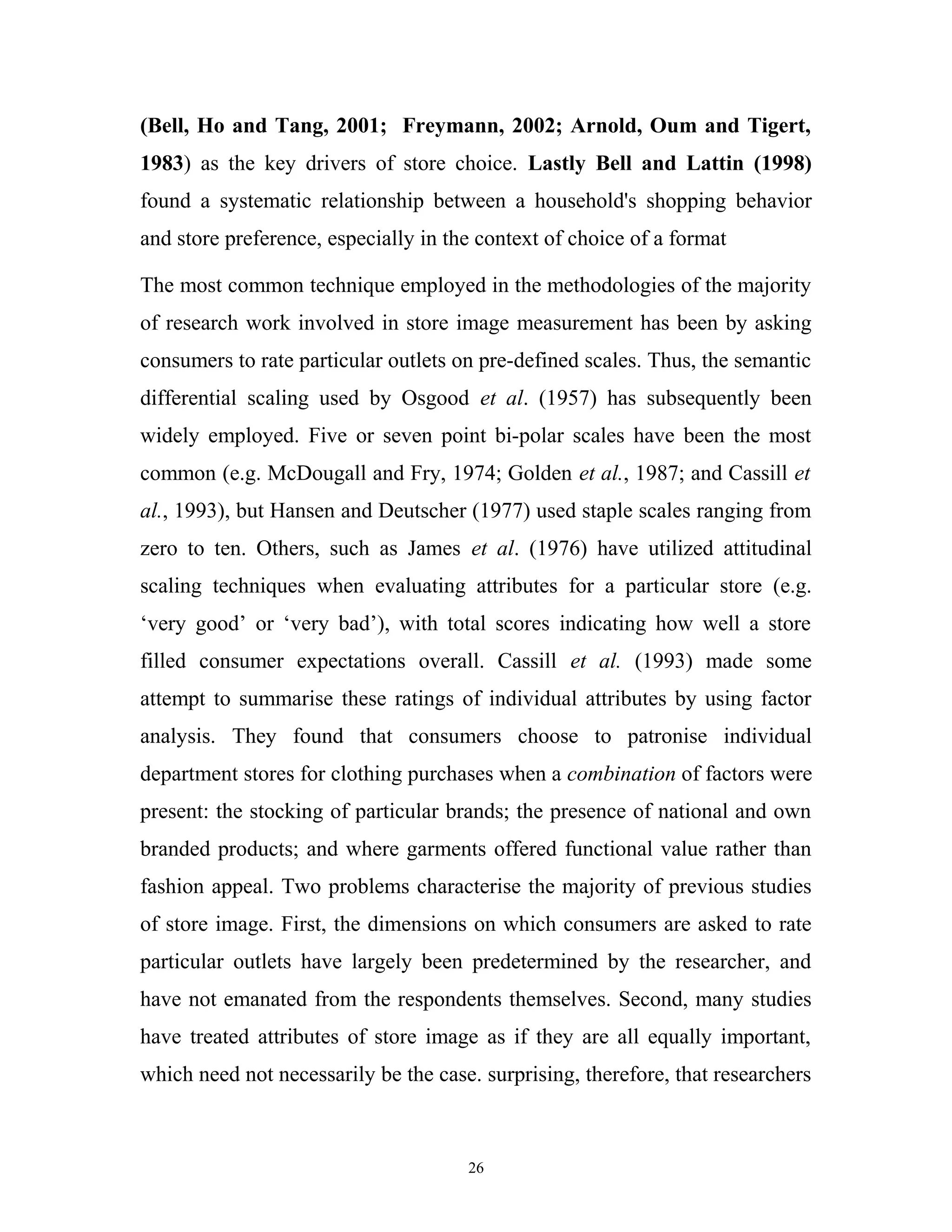 (Bell, Ho and Tang, 2001; Freymann, 2002; Arnold, Oum and Tigert,
1983) as the key drivers of store choice. Lastly Bell and Lattin (1998)
found a systematic relationship between a household's shopping behavior
and store preference, especially in the context of choice of a format

The most common technique employed in the methodologies of the majority
of research work involved in store image measurement has been by asking
consumers to rate particular outlets on pre-defined scales. Thus, the semantic
differential scaling used by Osgood et al. (1957) has subsequently been
widely employed. Five or seven point bi-polar scales have been the most
common (e.g. McDougall and Fry, 1974; Golden et al., 1987; and Cassill et
al., 1993), but Hansen and Deutscher (1977) used staple scales ranging from
zero to ten. Others, such as James et al. (1976) have utilized attitudinal
scaling techniques when evaluating attributes for a particular store (e.g.
‘very good’ or ‘very bad’), with total scores indicating how well a store
filled consumer expectations overall. Cassill et al. (1993) made some
attempt to summarise these ratings of individual attributes by using factor
analysis. They found that consumers choose to patronise individual
department stores for clothing purchases when a combination of factors were
present: the stocking of particular brands; the presence of national and own
branded products; and where garments offered functional value rather than
fashion appeal. Two problems characterise the majority of previous studies
of store image. First, the dimensions on which consumers are asked to rate
particular outlets have largely been predetermined by the researcher, and
have not emanated from the respondents themselves. Second, many studies
have treated attributes of store image as if they are all equally important,
which need not necessarily be the case. surprising, therefore, that researchers



                                      26
 