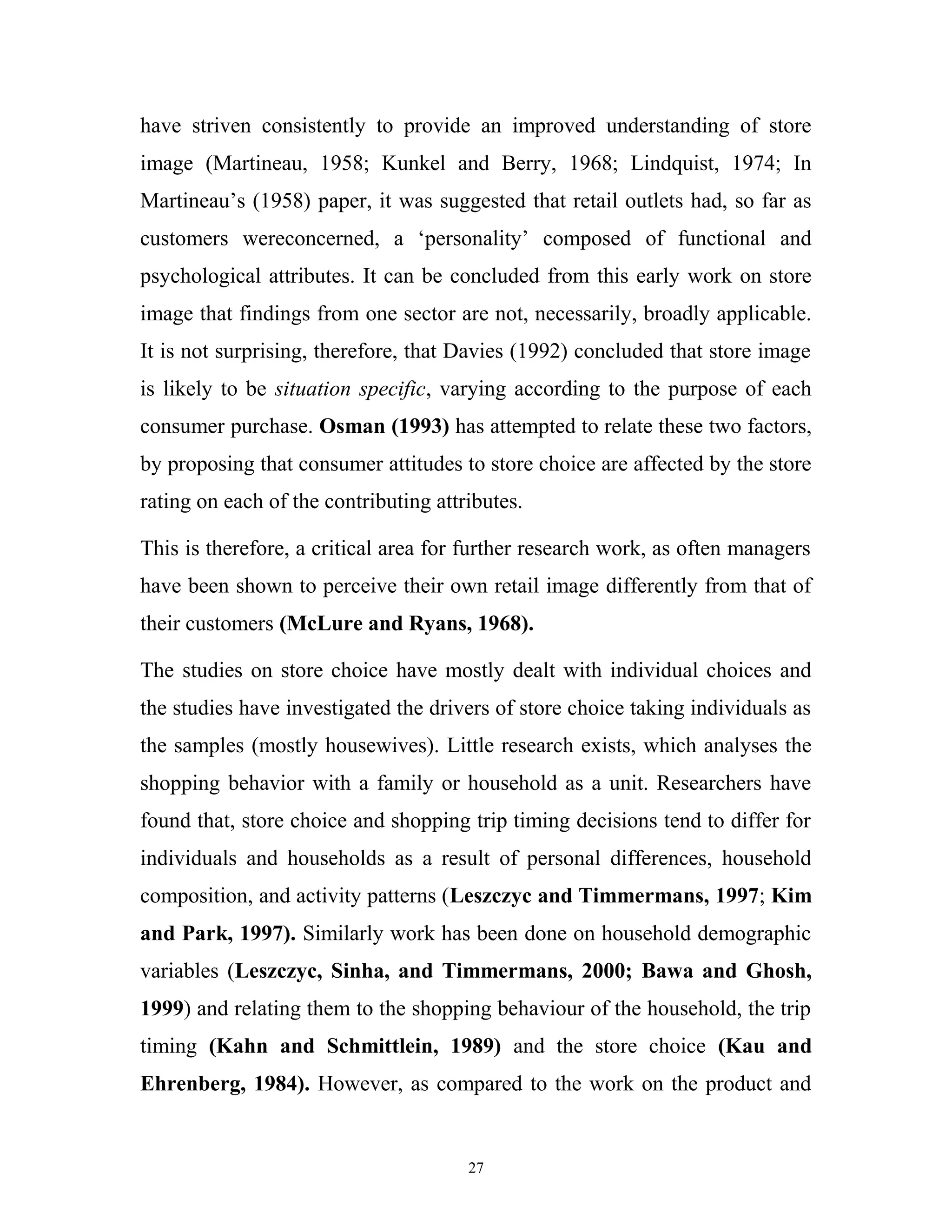 have striven consistently to provide an improved understanding of store
image (Martineau, 1958; Kunkel and Berry, 1968; Lindquist, 1974; In
Martineau’s (1958) paper, it was suggested that retail outlets had, so far as
customers wereconcerned, a ‘personality’ composed of functional and
psychological attributes. It can be concluded from this early work on store
image that findings from one sector are not, necessarily, broadly applicable.
It is not surprising, therefore, that Davies (1992) concluded that store image
is likely to be situation specific, varying according to the purpose of each
consumer purchase. Osman (1993) has attempted to relate these two factors,
by proposing that consumer attitudes to store choice are affected by the store
rating on each of the contributing attributes.

This is therefore, a critical area for further research work, as often managers
have been shown to perceive their own retail image differently from that of
their customers (McLure and Ryans, 1968).

The studies on store choice have mostly dealt with individual choices and
the studies have investigated the drivers of store choice taking individuals as
the samples (mostly housewives). Little research exists, which analyses the
shopping behavior with a family or household as a unit. Researchers have
found that, store choice and shopping trip timing decisions tend to differ for
individuals and households as a result of personal differences, household
composition, and activity patterns (Leszczyc and Timmermans, 1997; Kim
and Park, 1997). Similarly work has been done on household demographic
variables (Leszczyc, Sinha, and Timmermans, 2000; Bawa and Ghosh,
1999) and relating them to the shopping behaviour of the household, the trip
timing (Kahn and Schmittlein, 1989) and the store choice (Kau and
Ehrenberg, 1984). However, as compared to the work on the product and


                                       27
 