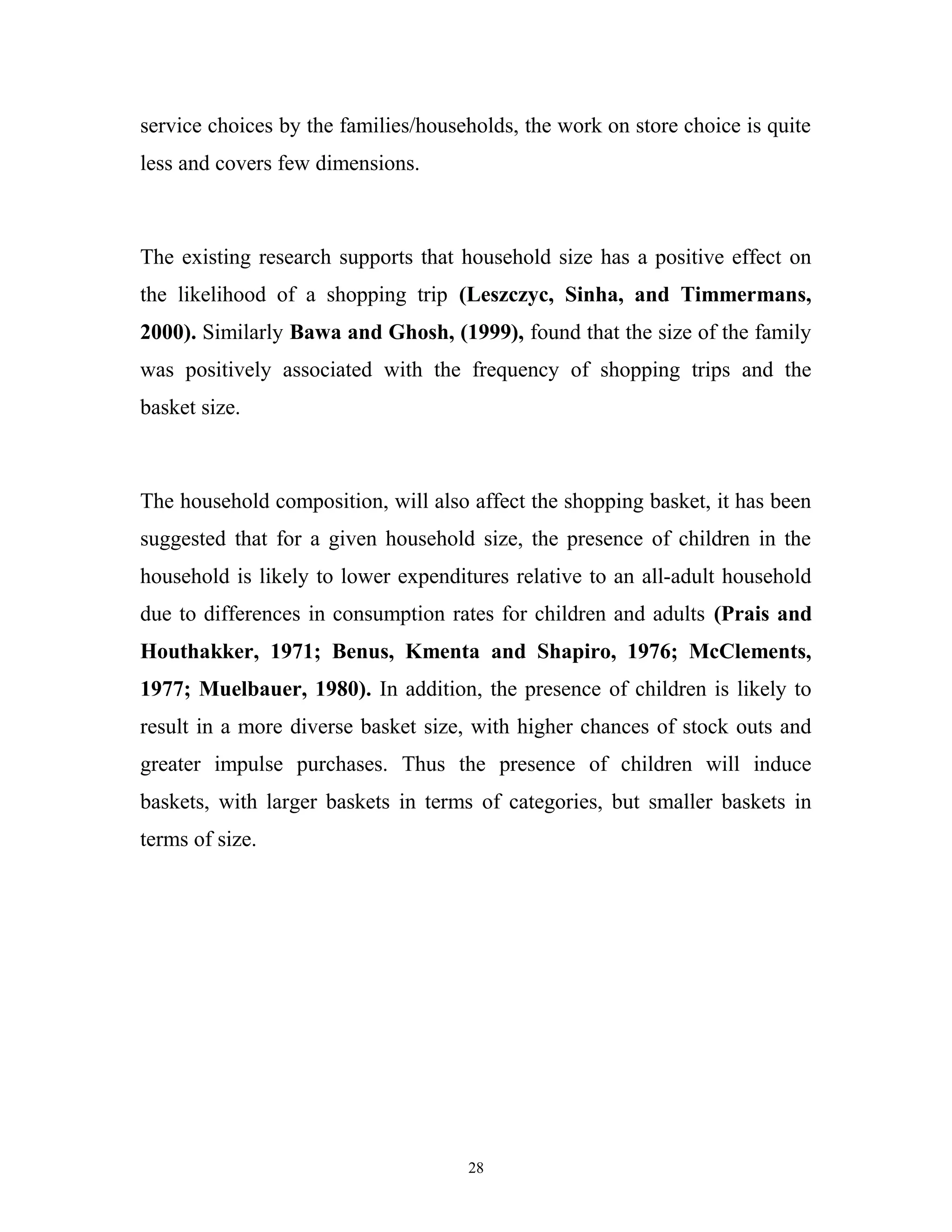 service choices by the families/households, the work on store choice is quite
less and covers few dimensions.



The existing research supports that household size has a positive effect on
the likelihood of a shopping trip (Leszczyc, Sinha, and Timmermans,
2000). Similarly Bawa and Ghosh, (1999), found that the size of the family
was positively associated with the frequency of shopping trips and the
basket size.



The household composition, will also affect the shopping basket, it has been
suggested that for a given household size, the presence of children in the
household is likely to lower expenditures relative to an all-adult household
due to differences in consumption rates for children and adults (Prais and
Houthakker, 1971; Benus, Kmenta and Shapiro, 1976; McClements,
1977; Muelbauer, 1980). In addition, the presence of children is likely to
result in a more diverse basket size, with higher chances of stock outs and
greater impulse purchases. Thus the presence of children will induce
baskets, with larger baskets in terms of categories, but smaller baskets in
terms of size.




                                     28
 