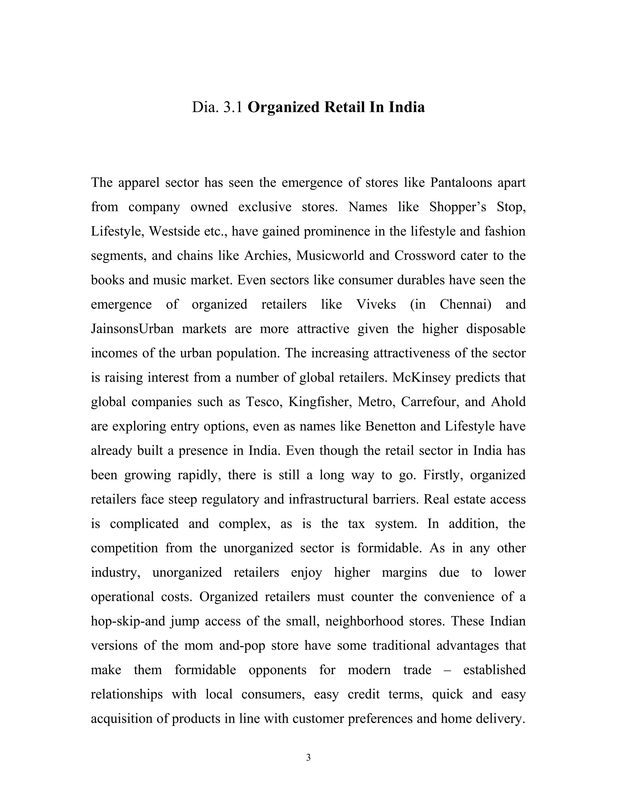 Dia. 3.1 Organized Retail In India



The apparel sector has seen the emergence of stores like Pantaloons apart
from company owned exclusive stores. Names like Shopper’s Stop,
Lifestyle, Westside etc., have gained prominence in the lifestyle and fashion
segments, and chains like Archies, Musicworld and Crossword cater to the
books and music market. Even sectors like consumer durables have seen the
emergence    of organized retailers like Viveks (in Chennai)                and
JainsonsUrban markets are more attractive given the higher disposable
incomes of the urban population. The increasing attractiveness of the sector
is raising interest from a number of global retailers. McKinsey predicts that
global companies such as Tesco, Kingfisher, Metro, Carrefour, and Ahold
are exploring entry options, even as names like Benetton and Lifestyle have
already built a presence in India. Even though the retail sector in India has
been growing rapidly, there is still a long way to go. Firstly, organized
retailers face steep regulatory and infrastructural barriers. Real estate access
is complicated and complex, as is the tax system. In addition, the
competition from the unorganized sector is formidable. As in any other
industry, unorganized retailers enjoy higher margins due to lower
operational costs. Organized retailers must counter the convenience of a
hop-skip-and jump access of the small, neighborhood stores. These Indian
versions of the mom and-pop store have some traditional advantages that
make them formidable opponents for modern trade – established
relationships with local consumers, easy credit terms, quick and easy
acquisition of products in line with customer preferences and home delivery.

                                       3
 