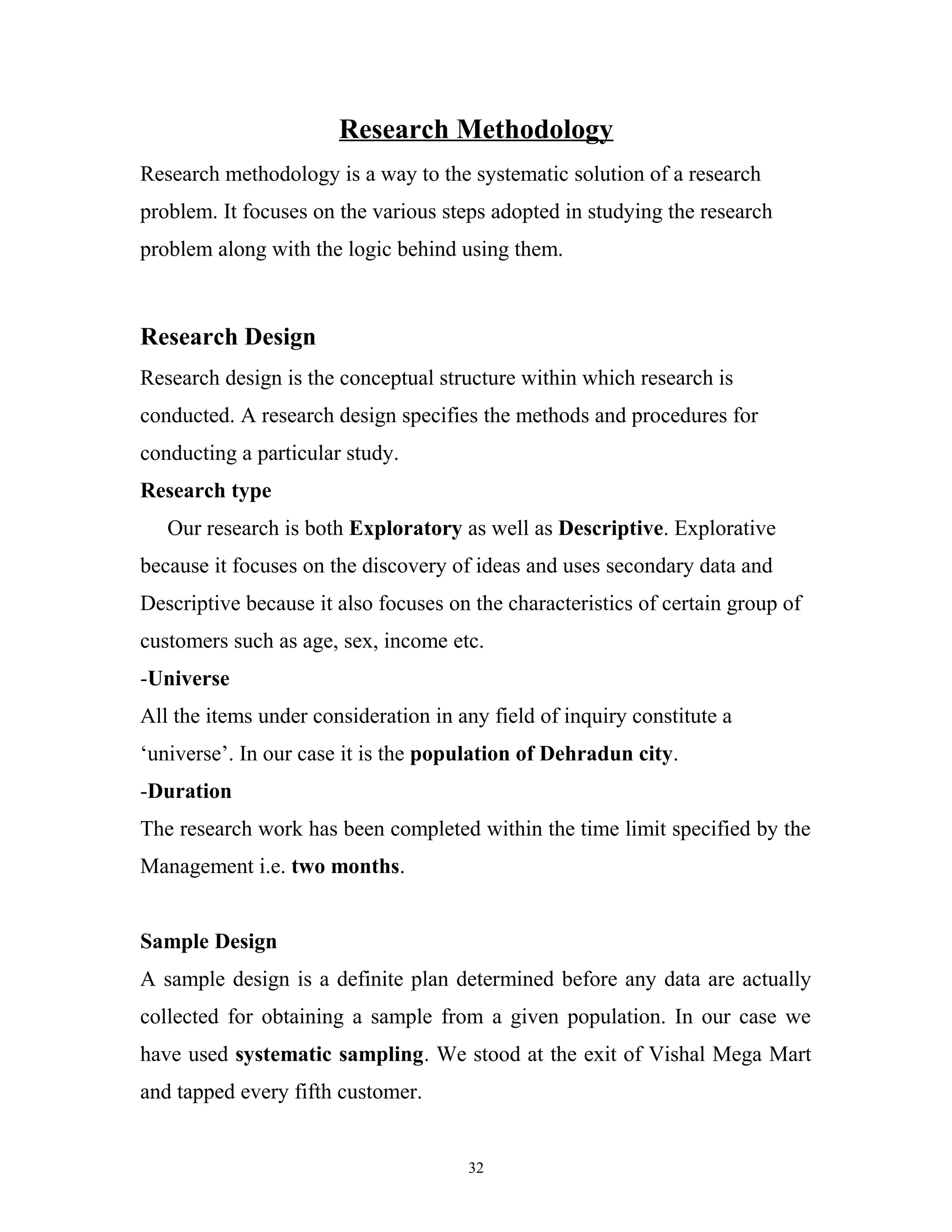 Research Methodology
Research methodology is a way to the systematic solution of a research
problem. It focuses on the various steps adopted in studying the research
problem along with the logic behind using them.



Research Design
Research design is the conceptual structure within which research is
conducted. A research design specifies the methods and procedures for
conducting a particular study.
Research type
   Our research is both Exploratory as well as Descriptive. Explorative
because it focuses on the discovery of ideas and uses secondary data and
Descriptive because it also focuses on the characteristics of certain group of
customers such as age, sex, income etc.
-Universe
All the items under consideration in any field of inquiry constitute a
‘universe’. In our case it is the population of Dehradun city.
-Duration
The research work has been completed within the time limit specified by the
Management i.e. two months.


Sample Design
A sample design is a definite plan determined before any data are actually
collected for obtaining a sample from a given population. In our case we
have used systematic sampling. We stood at the exit of Vishal Mega Mart
and tapped every fifth customer.


                                      32
 