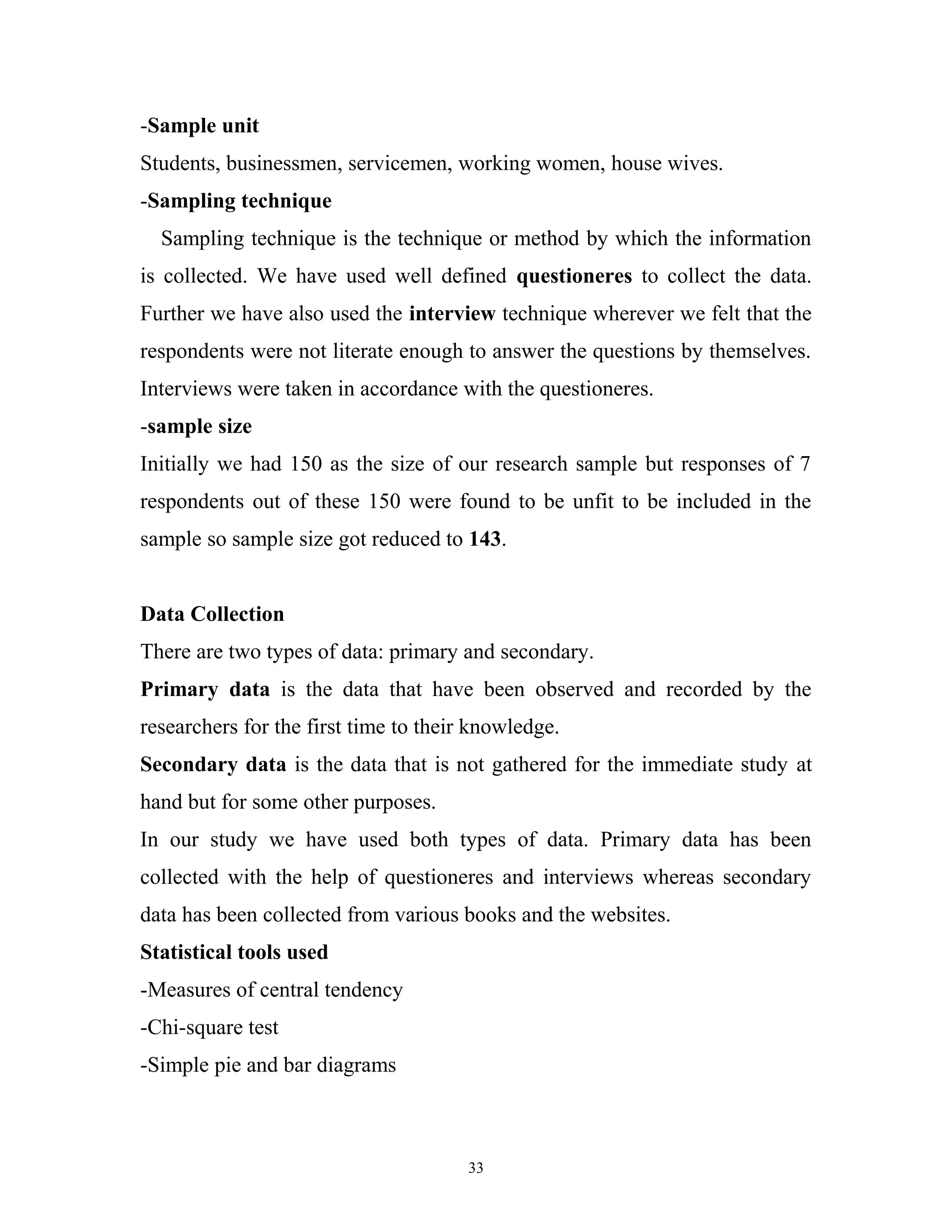 -Sample unit
Students, businessmen, servicemen, working women, house wives.
-Sampling technique
  Sampling technique is the technique or method by which the information
is collected. We have used well defined questioneres to collect the data.
Further we have also used the interview technique wherever we felt that the
respondents were not literate enough to answer the questions by themselves.
Interviews were taken in accordance with the questioneres.
-sample size
Initially we had 150 as the size of our research sample but responses of 7
respondents out of these 150 were found to be unfit to be included in the
sample so sample size got reduced to 143.


Data Collection
There are two types of data: primary and secondary.
Primary data is the data that have been observed and recorded by the
researchers for the first time to their knowledge.
Secondary data is the data that is not gathered for the immediate study at
hand but for some other purposes.
In our study we have used both types of data. Primary data has been
collected with the help of questioneres and interviews whereas secondary
data has been collected from various books and the websites.
Statistical tools used
-Measures of central tendency
-Chi-square test
-Simple pie and bar diagrams



                                       33
 