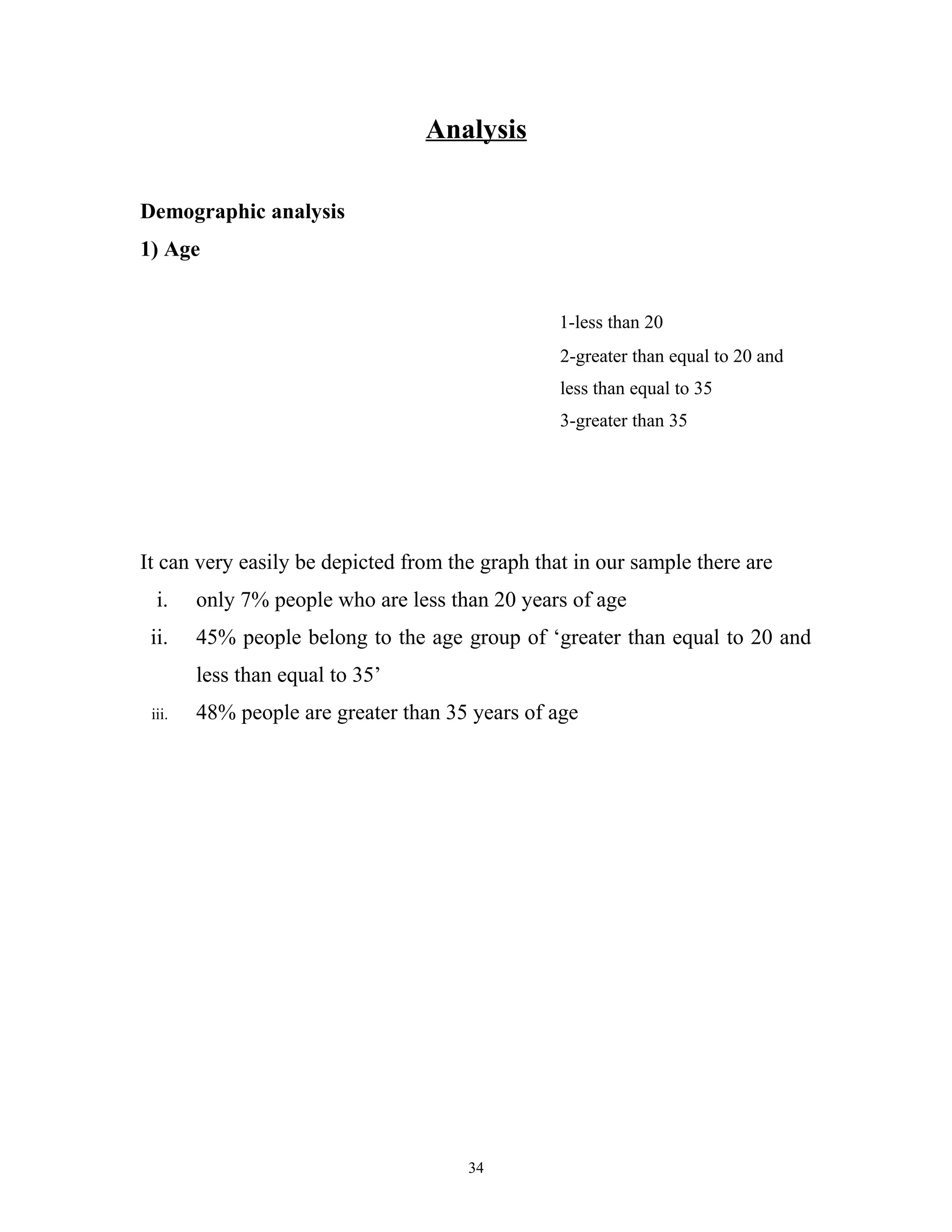 Analysis

Demographic analysis
1) Age


                                                 1-less than 20
                                                 2-greater than equal to 20 and
                                                 less than equal to 35
                                                 3-greater than 35




It can very easily be depicted from the graph that in our sample there are
  i.    only 7% people who are less than 20 years of age
 ii.    45% people belong to the age group of ‘greater than equal to 20 and
        less than equal to 35’
 iii.   48% people are greater than 35 years of age




                                      34
 