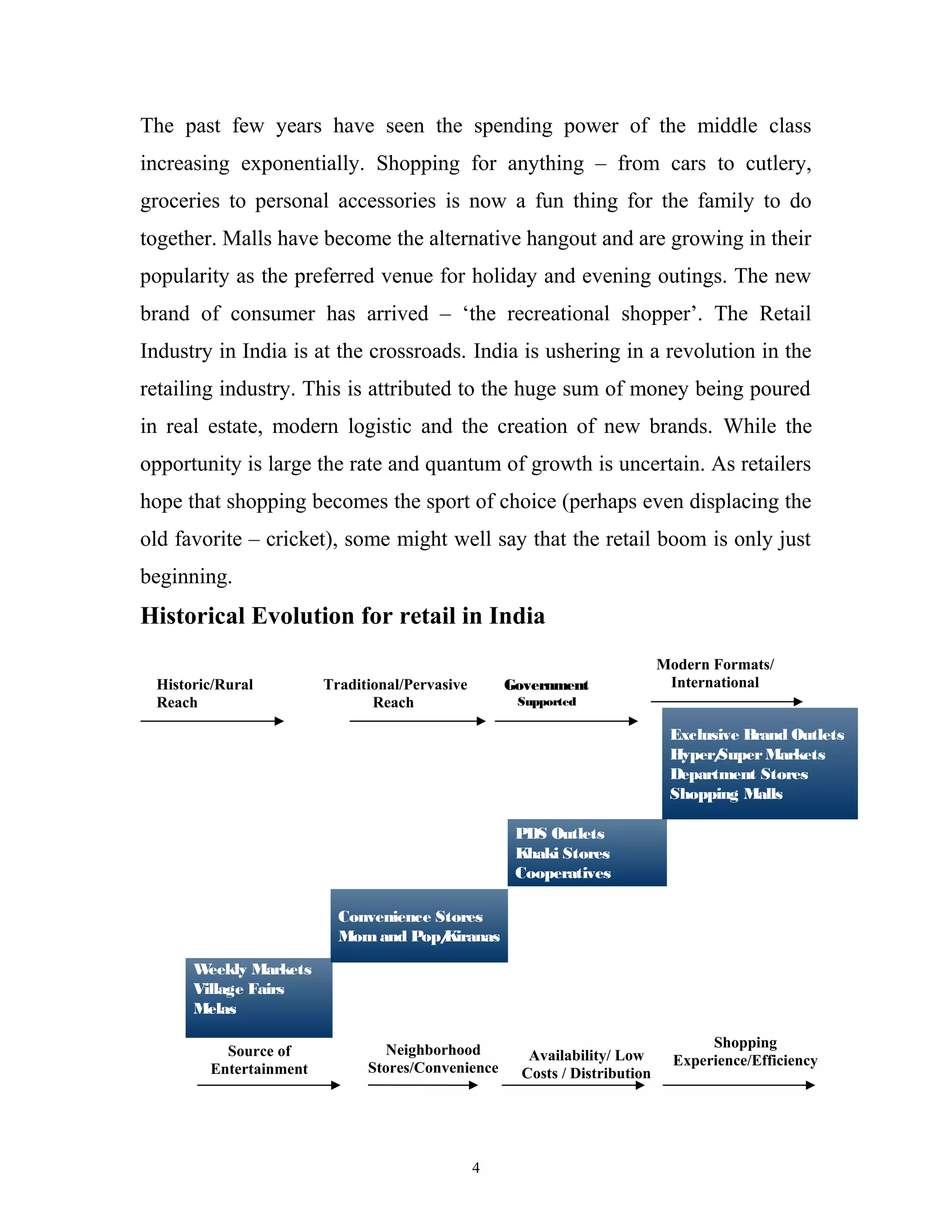 The past few years have seen the spending power of the middle class
increasing exponentially. Shopping for anything – from cars to cutlery,
groceries to personal accessories is now a fun thing for the family to do
together. Malls have become the alternative hangout and are growing in their
popularity as the preferred venue for holiday and evening outings. The new
brand of consumer has arrived – ‘the recreational shopper’. The Retail
Industry in India is at the crossroads. India is ushering in a revolution in the
retailing industry. This is attributed to the huge sum of money being poured
in real estate, modern logistic and the creation of new brands. While the
opportunity is large the rate and quantum of growth is uncertain. As retailers
hope that shopping becomes the sport of choice (perhaps even displacing the
old favorite – cricket), some might well say that the retail boom is only just
beginning.
Historical Evolution for retail in India
                                                                             Modern Formats/
 Historic/Rural         Traditional/Pervasive       Government                International
 Reach                         Reach                 Supported

                                                                              Exclusive Brand Outlets
                                                                              Hyper/Super Markets
                                                                              Department Stores
                                                                              Shopping Malls

                                                     PDS Outlets
                                                     Khaki Stores
                                                     Cooperatives

                          Convenience Stores
                          Mom and Pop/ Kiranas

      W eekly Markets
      Village Fairs
      Melas

                                 Neighborhood                                       Shopping
          Source of                                    Availability/ Low
                              Stores/Convenience                               Experience/Efficiency
        Entertainment                                 Costs / Distribution




                                                4
 