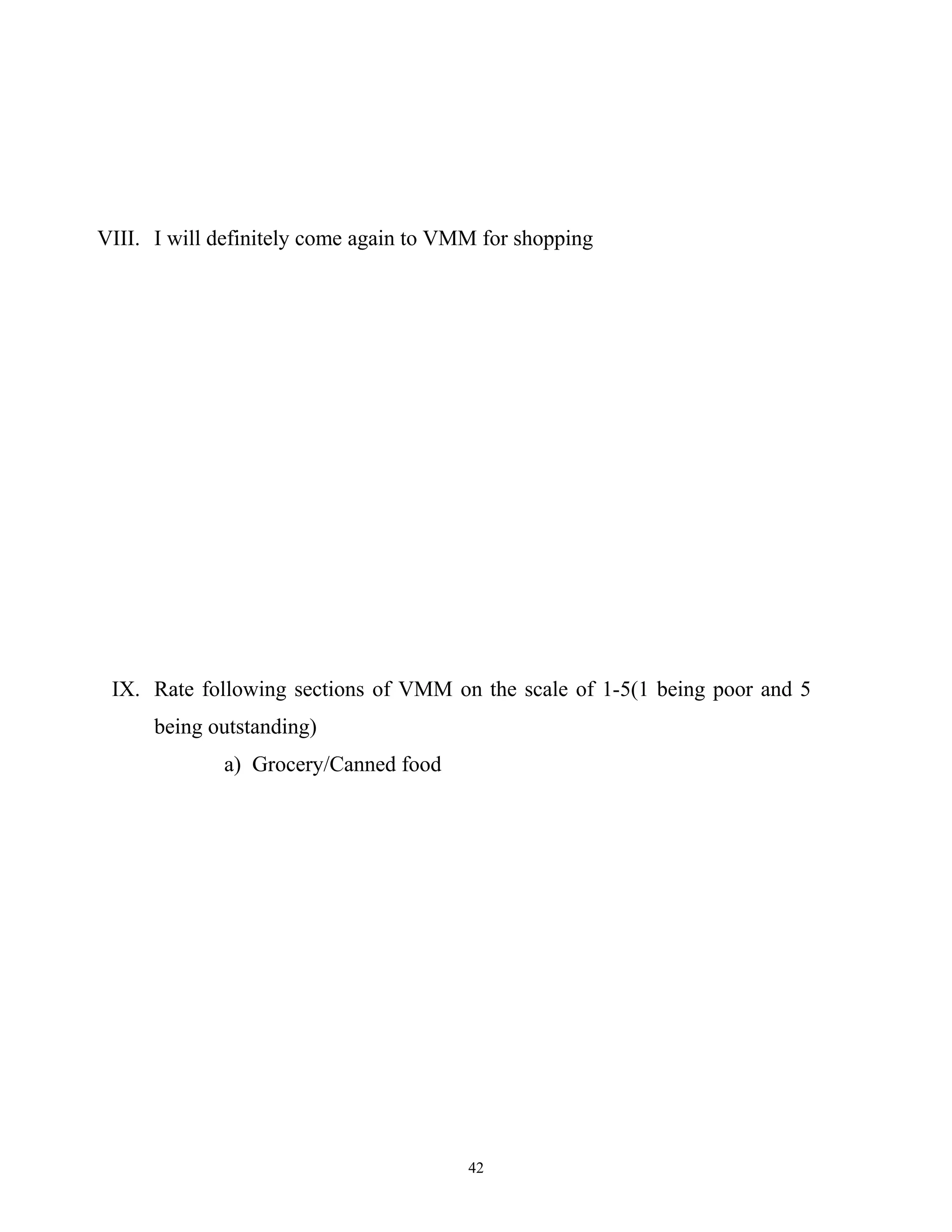 VIII. I will definitely come again to VMM for shopping




 IX. Rate following sections of VMM on the scale of 1-5(1 being poor and 5
      being outstanding)
             a) Grocery/Canned food




                                        42
 