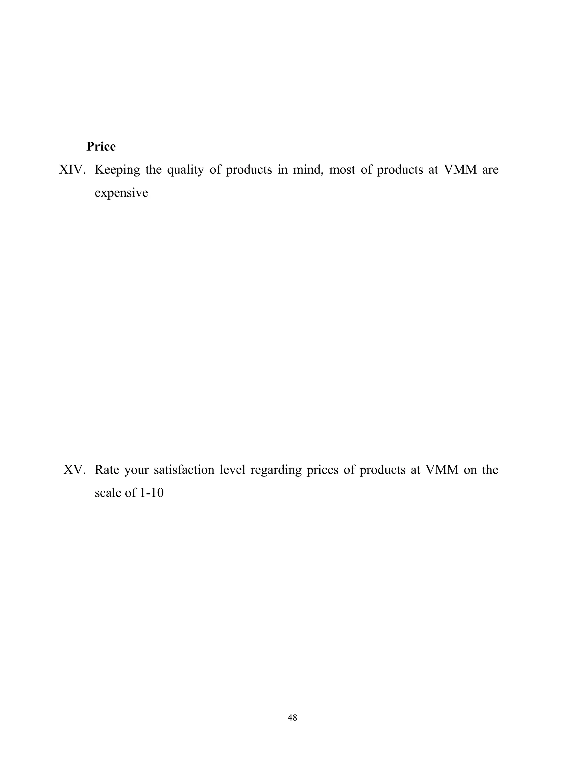 Price
XIV. Keeping the quality of products in mind, most of products at VMM are
     expensive




XV. Rate your satisfaction level regarding prices of products at VMM on the
     scale of 1-10




                                      48
 