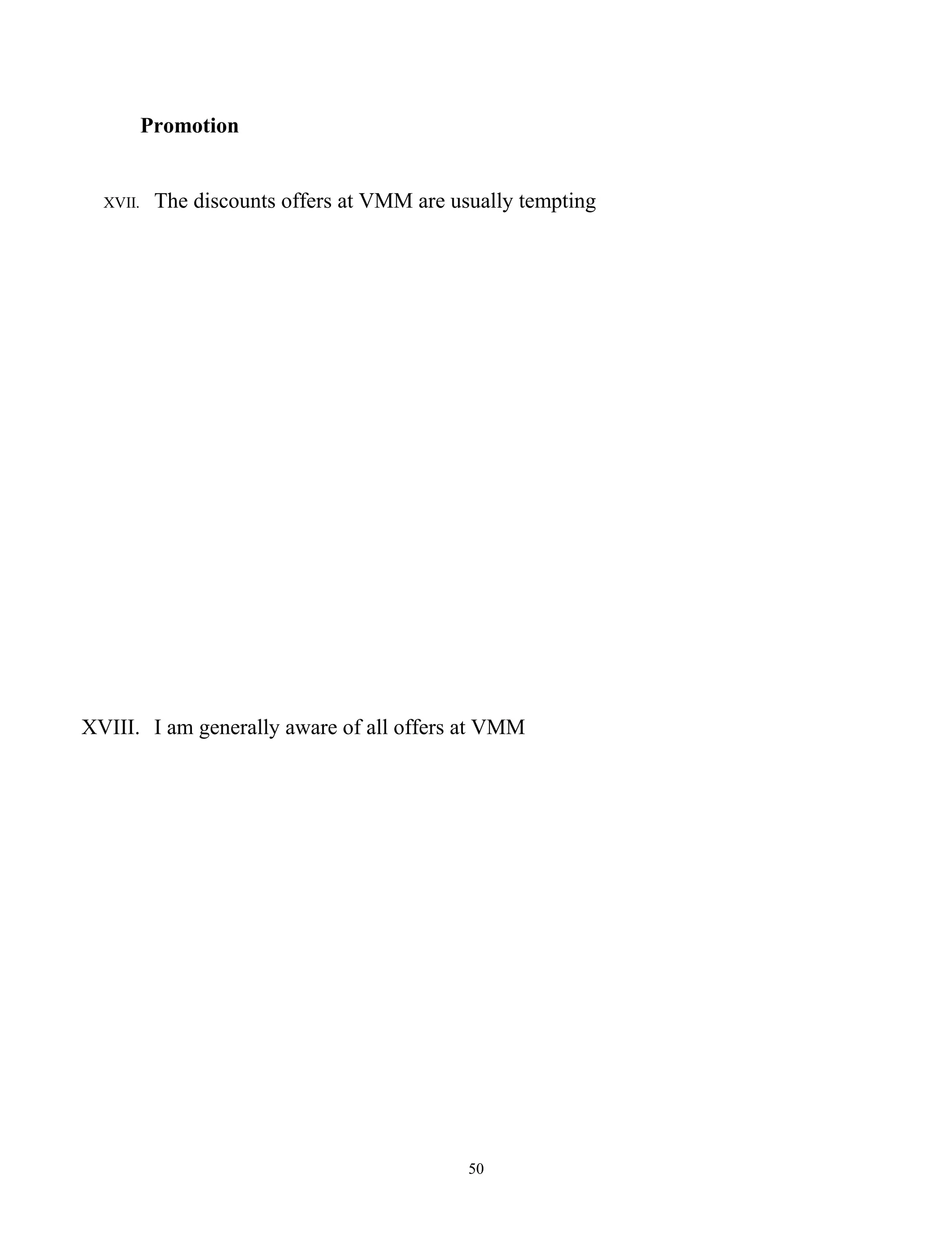 Promotion


  XVII.    The discounts offers at VMM are usually tempting




XVIII. I am generally aware of all offers at VMM




                                             50
 