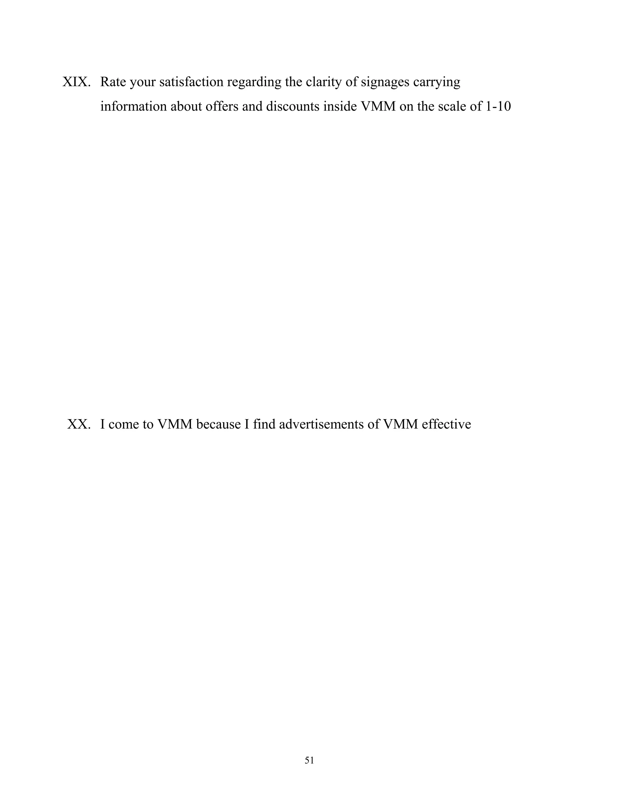 XIX. Rate your satisfaction regarding the clarity of signages carrying
      information about offers and discounts inside VMM on the scale of 1-10




XX. I come to VMM because I find advertisements of VMM effective




                                          51
 