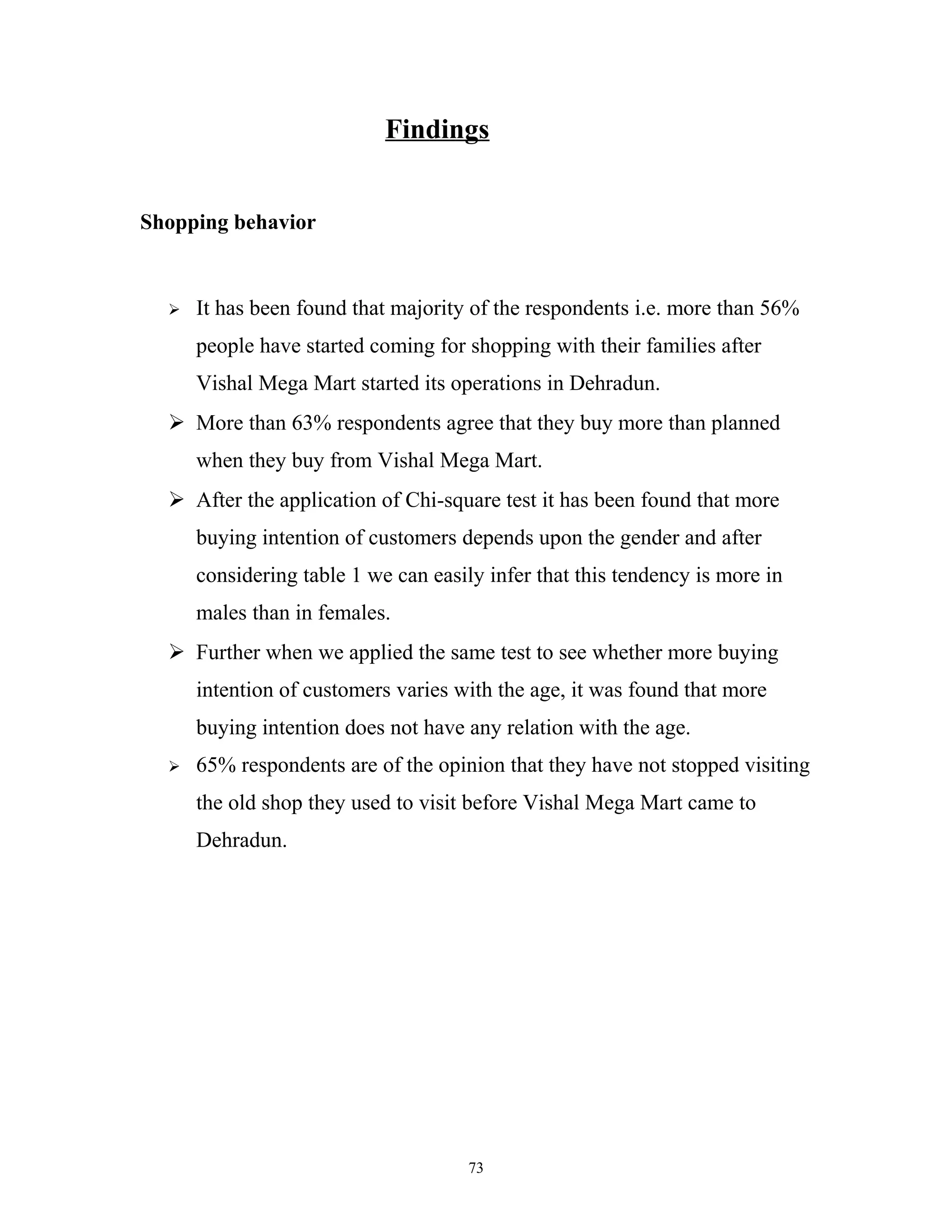 Findings


Shopping behavior


     It has been found that majority of the respondents i.e. more than 56%
      people have started coming for shopping with their families after
      Vishal Mega Mart started its operations in Dehradun.
   More than 63% respondents agree that they buy more than planned
      when they buy from Vishal Mega Mart.
   After the application of Chi-square test it has been found that more
      buying intention of customers depends upon the gender and after
      considering table 1 we can easily infer that this tendency is more in
      males than in females.
   Further when we applied the same test to see whether more buying
      intention of customers varies with the age, it was found that more
      buying intention does not have any relation with the age.
     65% respondents are of the opinion that they have not stopped visiting
      the old shop they used to visit before Vishal Mega Mart came to
      Dehradun.




                                      73
 