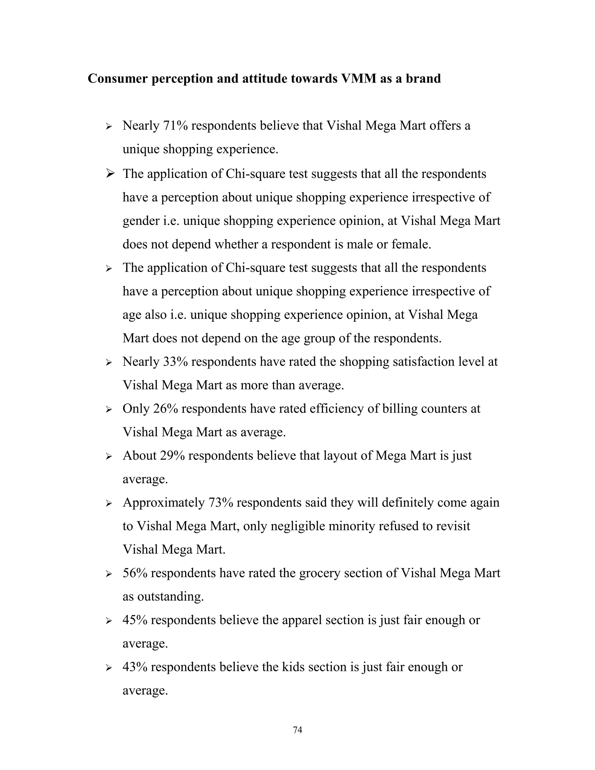 Consumer perception and attitude towards VMM as a brand


     Nearly 71% respondents believe that Vishal Mega Mart offers a
      unique shopping experience.
   The application of Chi-square test suggests that all the respondents
      have a perception about unique shopping experience irrespective of
      gender i.e. unique shopping experience opinion, at Vishal Mega Mart
      does not depend whether a respondent is male or female.
     The application of Chi-square test suggests that all the respondents
      have a perception about unique shopping experience irrespective of
      age also i.e. unique shopping experience opinion, at Vishal Mega
      Mart does not depend on the age group of the respondents.
     Nearly 33% respondents have rated the shopping satisfaction level at
      Vishal Mega Mart as more than average.
     Only 26% respondents have rated efficiency of billing counters at
      Vishal Mega Mart as average.
     About 29% respondents believe that layout of Mega Mart is just
      average.
     Approximately 73% respondents said they will definitely come again
      to Vishal Mega Mart, only negligible minority refused to revisit
      Vishal Mega Mart.
     56% respondents have rated the grocery section of Vishal Mega Mart
      as outstanding.
     45% respondents believe the apparel section is just fair enough or
      average.
     43% respondents believe the kids section is just fair enough or
      average.

                                     74
 
