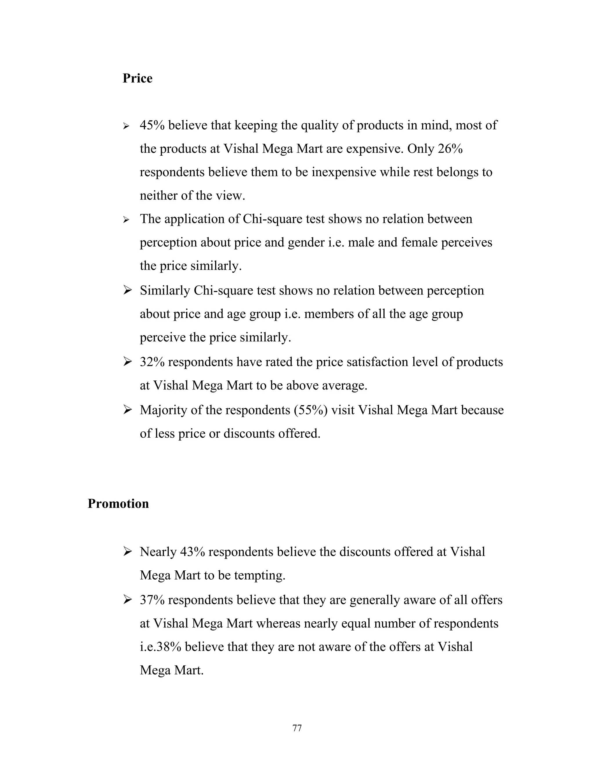 Price


        45% believe that keeping the quality of products in mind, most of
         the products at Vishal Mega Mart are expensive. Only 26%
         respondents believe them to be inexpensive while rest belongs to
         neither of the view.
        The application of Chi-square test shows no relation between
         perception about price and gender i.e. male and female perceives
         the price similarly.
      Similarly Chi-square test shows no relation between perception
         about price and age group i.e. members of all the age group
         perceive the price similarly.
      32% respondents have rated the price satisfaction level of products
         at Vishal Mega Mart to be above average.
      Majority of the respondents (55%) visit Vishal Mega Mart because
         of less price or discounts offered.




Promotion


      Nearly 43% respondents believe the discounts offered at Vishal
         Mega Mart to be tempting.
      37% respondents believe that they are generally aware of all offers
         at Vishal Mega Mart whereas nearly equal number of respondents
         i.e.38% believe that they are not aware of the offers at Vishal
         Mega Mart.



                                         77
 