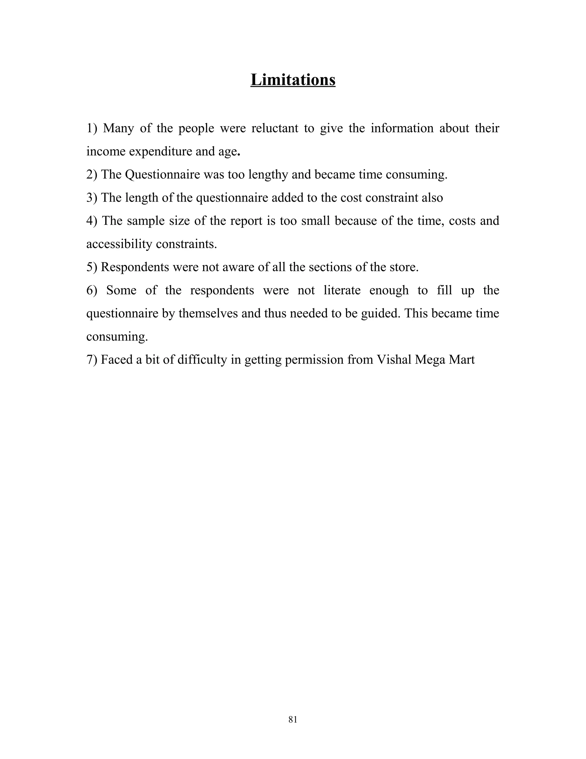 Limitations

1) Many of the people were reluctant to give the information about their
income expenditure and age.
2) The Questionnaire was too lengthy and became time consuming.
3) The length of the questionnaire added to the cost constraint also
4) The sample size of the report is too small because of the time, costs and
accessibility constraints.
5) Respondents were not aware of all the sections of the store.
6) Some of the respondents were not literate enough to fill up the
questionnaire by themselves and thus needed to be guided. This became time
consuming.
7) Faced a bit of difficulty in getting permission from Vishal Mega Mart




                                      81
 