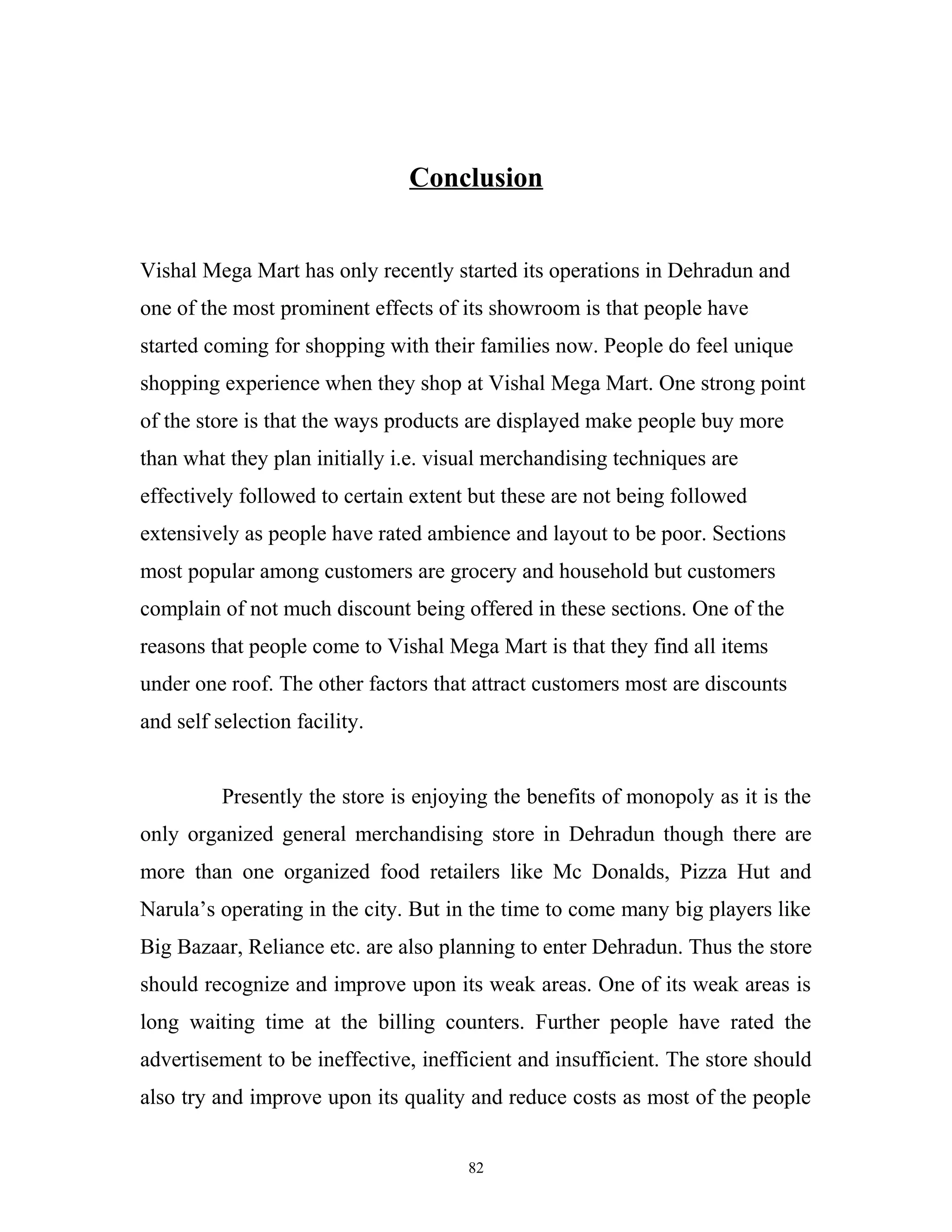 Conclusion


Vishal Mega Mart has only recently started its operations in Dehradun and
one of the most prominent effects of its showroom is that people have
started coming for shopping with their families now. People do feel unique
shopping experience when they shop at Vishal Mega Mart. One strong point
of the store is that the ways products are displayed make people buy more
than what they plan initially i.e. visual merchandising techniques are
effectively followed to certain extent but these are not being followed
extensively as people have rated ambience and layout to be poor. Sections
most popular among customers are grocery and household but customers
complain of not much discount being offered in these sections. One of the
reasons that people come to Vishal Mega Mart is that they find all items
under one roof. The other factors that attract customers most are discounts
and self selection facility.


          Presently the store is enjoying the benefits of monopoly as it is the
only organized general merchandising store in Dehradun though there are
more than one organized food retailers like Mc Donalds, Pizza Hut and
Narula’s operating in the city. But in the time to come many big players like
Big Bazaar, Reliance etc. are also planning to enter Dehradun. Thus the store
should recognize and improve upon its weak areas. One of its weak areas is
long waiting time at the billing counters. Further people have rated the
advertisement to be ineffective, inefficient and insufficient. The store should
also try and improve upon its quality and reduce costs as most of the people


                                      82
 