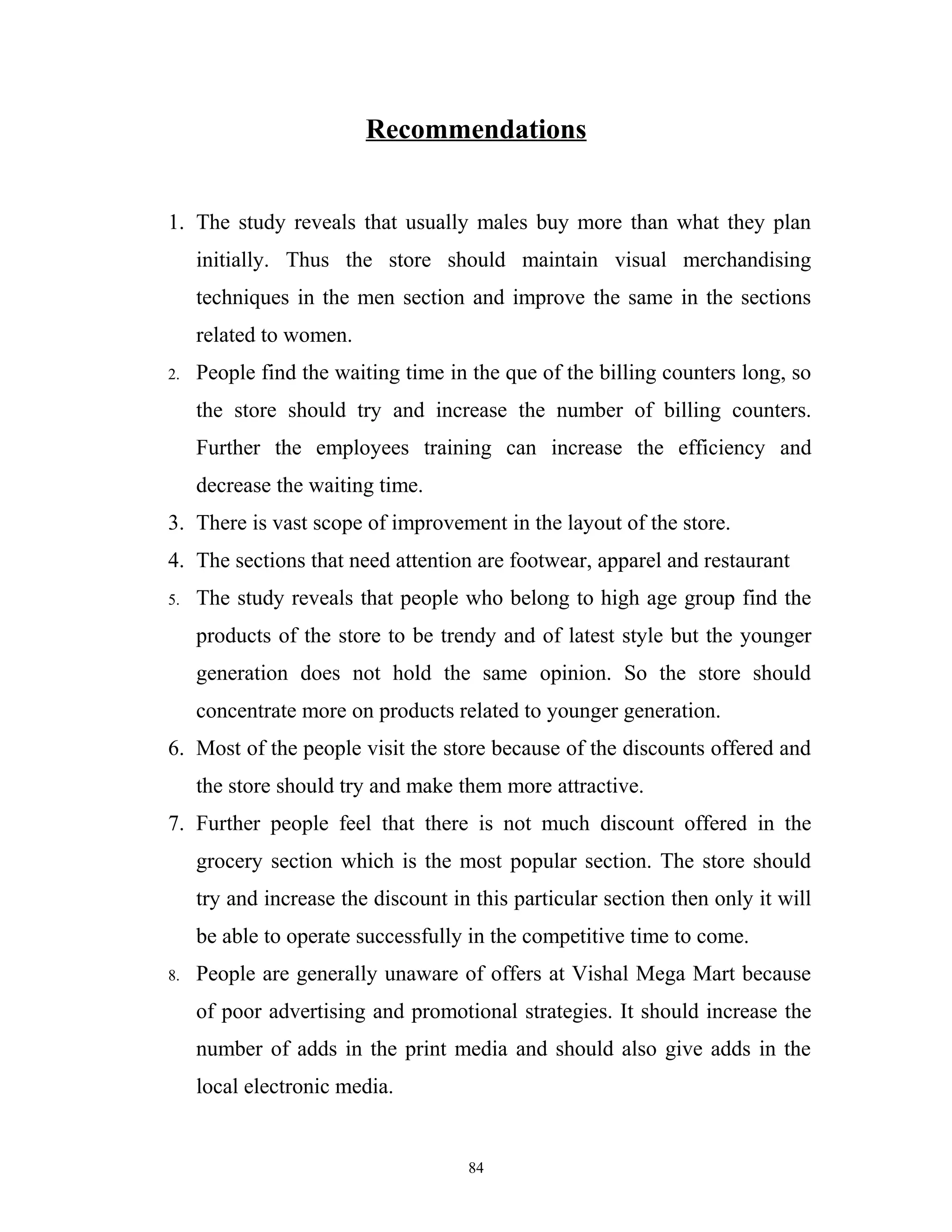 Recommendations


1. The study reveals that usually males buy more than what they plan
     initially. Thus the store should maintain visual merchandising
     techniques in the men section and improve the same in the sections
     related to women.
2.   People find the waiting time in the que of the billing counters long, so
     the store should try and increase the number of billing counters.
     Further the employees training can increase the efficiency and
     decrease the waiting time.
3. There is vast scope of improvement in the layout of the store.
4. The sections that need attention are footwear, apparel and restaurant
5.   The study reveals that people who belong to high age group find the
     products of the store to be trendy and of latest style but the younger
     generation does not hold the same opinion. So the store should
     concentrate more on products related to younger generation.
6. Most of the people visit the store because of the discounts offered and
     the store should try and make them more attractive.
7. Further people feel that there is not much discount offered in the
     grocery section which is the most popular section. The store should
     try and increase the discount in this particular section then only it will
     be able to operate successfully in the competitive time to come.
8.   People are generally unaware of offers at Vishal Mega Mart because
     of poor advertising and promotional strategies. It should increase the
     number of adds in the print media and should also give adds in the
     local electronic media.


                                     84
 