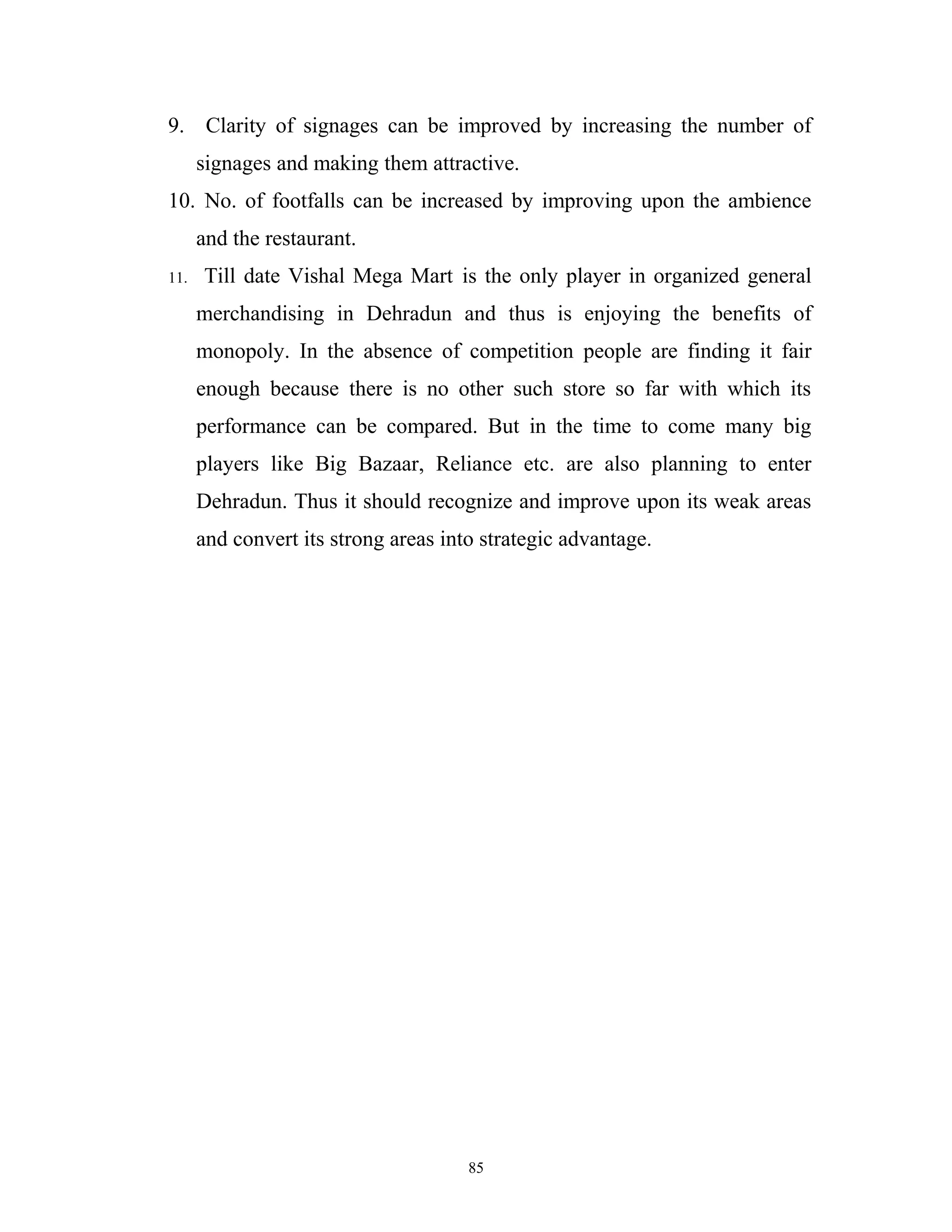 9. Clarity of signages can be improved by increasing the number of
      signages and making them attractive.
10. No. of footfalls can be increased by improving upon the ambience
      and the restaurant.
11.   Till date Vishal Mega Mart is the only player in organized general
      merchandising in Dehradun and thus is enjoying the benefits of
      monopoly. In the absence of competition people are finding it fair
      enough because there is no other such store so far with which its
      performance can be compared. But in the time to come many big
      players like Big Bazaar, Reliance etc. are also planning to enter
      Dehradun. Thus it should recognize and improve upon its weak areas
      and convert its strong areas into strategic advantage.




                                      85
 