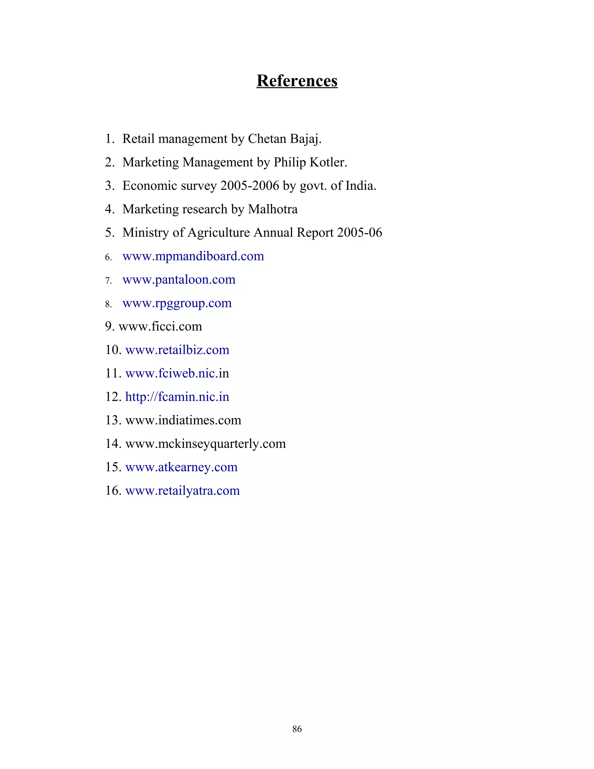 References


1. Retail management by Chetan Bajaj.
2. Marketing Management by Philip Kotler.
3. Economic survey 2005-2006 by govt. of India.
4. Marketing research by Malhotra
5. Ministry of Agriculture Annual Report 2005-06
6.   www.mpmandiboard.com
7.   www.pantaloon.com
8.   www.rpggroup.com
9. www.ficci.com
10. www.retailbiz.com
11. www.fciweb.nic.in
12. http://fcamin.nic.in
13. www.indiatimes.com
14. www.mckinseyquarterly.com
15. www.atkearney.com
16. www.retailyatra.com




                                86
 
