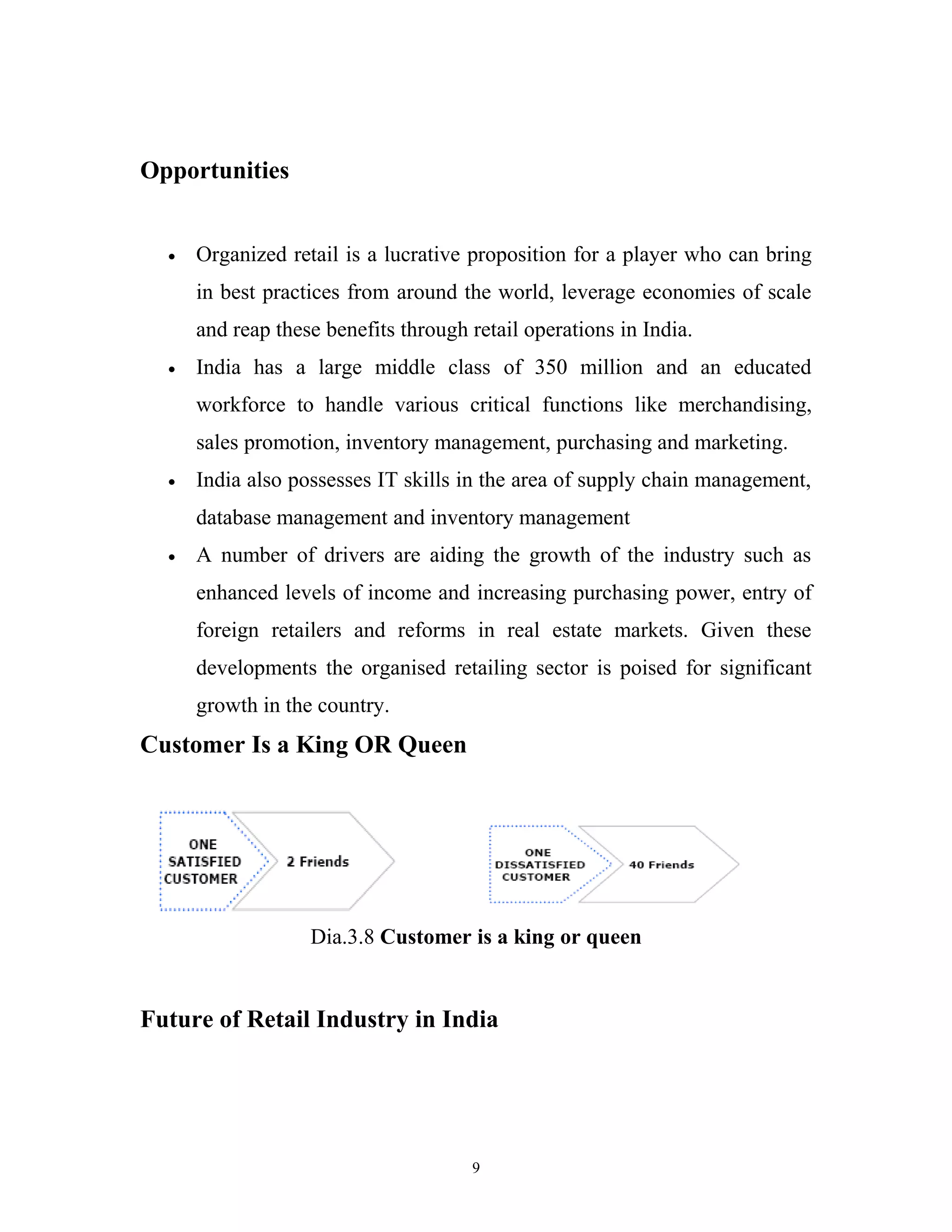 Opportunities


  •   Organized retail is a lucrative proposition for a player who can bring
      in best practices from around the world, leverage economies of scale
      and reap these benefits through retail operations in India.
  •   India has a large middle class of 350 million and an educated
      workforce to handle various critical functions like merchandising,
      sales promotion, inventory management, purchasing and marketing.
  •   India also possesses IT skills in the area of supply chain management,
      database management and inventory management
  •   A number of drivers are aiding the growth of the industry such as
      enhanced levels of income and increasing purchasing power, entry of
      foreign retailers and reforms in real estate markets. Given these
      developments the organised retailing sector is poised for significant
      growth in the country.
Customer Is a King OR Queen




                   Dia.3.8 Customer is a king or queen


Future of Retail Industry in India




                                      9
 