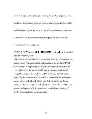 product design and marketing by keeping the product in prime focus.


combining the creative, technical and operational aspects of a product


and the business. drawing the attention of the customer to enable him


to take purchase decision within shortest possible time, and thus


augmenting the selling process.


STATUS OF VISUAL MERCHANDISING IN INDIA: Unlike the
western countries, where
VM receives highest priority in commercial planning of a product, the
Indian industry’s understanding and practice of the concept of VM
is inadequate. With phasing out of quantitative restrictions after the
year 2004, the textile industry will have to compete purely on the
competitive edge of the products and VM will be a helpful tool in
projecting the uniqueness of the products and thereby increasing the
market access and sales. It is high time that the Indian textile and
clothing industry, therefore, understands and adopts the scientific and
professional system of VM rather than the traditional practices of
display of products and communication.




                                       16
 