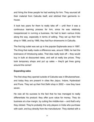 and hiring the three people he had working for him. They sourced all
their material from Calcutta itself, and stitched their garments in-
house.

It took two years for them to really take off -- until then it was a
continuous learning process for him, since he was relatively
inexperienced in running a business. He had to learn various tricks
along the way, especially in terms of selling. They set up their first
shop in 1986, and by 1990, they had four showrooms in Calcutta.

The first big outlet was set up in the popular Esplanade area in 1997.
The thing that really made a difference was, around 1988, he had the
brainwave of introducing sales. That idea really took off -- they would
buy in bulk at discounted rates, and sell at really low prices. They
took temporary shops and put up sales -- they'd get lines going
around the corner!

Expanding sales

The first shop they opened outside of Calcutta was in Bhubaneshwar,
and today they are present in cities like Jaipur, Indore, Hyderabad
and Pune. They set up their first Delhi shop in 2002 -- now they have
seven.

He owe all his success to the fact that he has managed to really
differentiate his product: they offer pure value for money. They do
business at a low margin, by cutting the middle-man -- and that's why
they clicked. They're probably the only players in India who purchase
with cash, and buy directly from the manufacturer. They started with a


                                  19
 