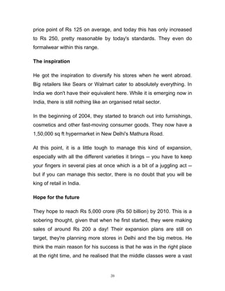 price point of Rs 125 on average, and today this has only increased
to Rs 250, pretty reasonable by today's standards. They even do
formalwear within this range.

The inspiration

He got the inspiration to diversify his stores when he went abroad.
Big retailers like Sears or Walmart cater to absolutely everything. In
India we don't have their equivalent here. While it is emerging now in
India, there is still nothing like an organised retail sector.

In the beginning of 2004, they started to branch out into furnishings,
cosmetics and other fast-moving consumer goods. They now have a
1,50,000 sq ft hypermarket in New Delhi's Mathura Road.

At this point, it is a little tough to manage this kind of expansion,
especially with all the different varieties it brings -- you have to keep
your fingers in several pies at once which is a bit of a juggling act --
but if you can manage this sector, there is no doubt that you will be
king of retail in India.

Hope for the future

They hope to reach Rs 5,000 crore (Rs 50 billion) by 2010. This is a
sobering thought, given that when he first started, they were making
sales of around Rs 200 a day! Their expansion plans are still on
target, they're planning more stores in Delhi and the big metros. He
think the main reason for his success is that he was in the right place
at the right time, and he realised that the middle classes were a vast


                                     20
 