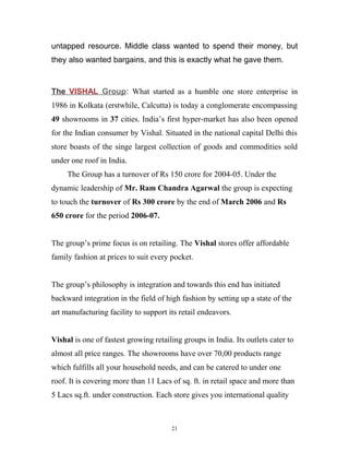 untapped resource. Middle class wanted to spend their money, but
they also wanted bargains, and this is exactly what he gave them.


The VISHAL Group: What started as a humble one store enterprise in
1986 in Kolkata (erstwhile, Calcutta) is today a conglomerate encompassing
49 showrooms in 37 cities. India’s first hyper-market has also been opened
for the Indian consumer by Vishal. Situated in the national capital Delhi this
store boasts of the singe largest collection of goods and commodities sold
under one roof in India.
     The Group has a turnover of Rs 150 crore for 2004-05. Under the
dynamic leadership of Mr. Ram Chandra Agarwal the group is expecting
to touch the turnover of Rs 300 crore by the end of March 2006 and Rs
650 crore for the period 2006-07.


The group’s prime focus is on retailing. The Vishal stores offer affordable
family fashion at prices to suit every pocket.


The group’s philosophy is integration and towards this end has initiated
backward integration in the field of high fashion by setting up a state of the
art manufacturing facility to support its retail endeavors.


Vishal is one of fastest growing retailing groups in India. Its outlets cater to
almost all price ranges. The showrooms have over 70,00 products range
which fulfills all your household needs, and can be catered to under one
roof. It is covering more than 11 Lacs of sq. ft. in retail space and more than
5 Lacs sq.ft. under construction. Each store gives you international quality



                                       21
 