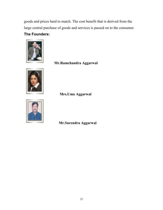 goods and prices hard to match. The cost benefit that is derived from the
large central purchase of goods and services is passed on to the consumer.
The Founders:




                    Mr.Ramchandra Aggarwal




                        Mrs.Uma Aggarwal




                       Mr.Surendra Aggarwal




                                     22
 