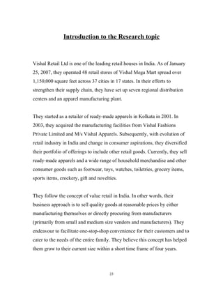 Introduction to the Research topic



Vishal Retail Ltd is one of the leading retail houses in India. As of January
25, 2007, they operated 48 retail stores of Vishal Mega Mart spread over
1,150,000 square feet across 37 cities in 17 states. In their efforts to
strengthen their supply chain, they have set up seven regional distribution
centers and an apparel manufacturing plant.


They started as a retailer of ready-made apparels in Kolkata in 2001. In
2003, they acquired the manufacturing facilities from Vishal Fashions
Private Limited and M/s Vishal Apparels. Subsequently, with evolution of
retail industry in India and change in consumer aspirations, they diversified
their portfolio of offerings to include other retail goods. Currently, they sell
ready-made apparels and a wide range of household merchandise and other
consumer goods such as footwear, toys, watches, toiletries, grocery items,
sports items, crockery, gift and novelties.


They follow the concept of value retail in India. In other words, their
business approach is to sell quality goods at reasonable prices by either
manufacturing themselves or directly procuring from manufacturers
(primarily from small and medium size vendors and manufacturers). They
endeavour to facilitate one-stop-shop convenience for their customers and to
cater to the needs of the entire family. They believe this concept has helped
them grow to their current size within a short time frame of four years.



                                        23
 