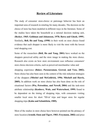 Review of Literature

The study of consumer store-choice or patronage behavior has been an
important area of research in retailing for many decades. The decision on the
choice of store has been modeled in different ways in the literature. Some of
the studies have taken the household as a rational decision making unit,
(Becker, 1965; Goldman and Johansson, 1978; Bawa and Ghosh, 1999).
Similarly, Bell, Ho and Tang, (1998) in their work on store choice found
evidence that each shopper is more likely to visit the store with the lowest
total shopping cost.

Some of the researchers (Bell, Ho and Tang, 2001) have worked on the
shoppers perceived utility and the store image in making the store choice.
Research also exists on how store environment cues influence consumers'
store choice decision criteria, such as perceived merchandise value and

shopping experience (Baker, Parasuraman, Grewal, and Voss, 2002).
Store choice has also been seen in the context of the risk reduction strategies
of the shoppers (Mitchel and McGoldrick, 1996; Mitchell and Harris,
2005). In addition work on store choice has also been done on the role of
situational factors (Wu, Petroshius, and Newell, 2004) and the task-store
attribute relationship (Kenhove, Wule, and Waterschoot, 1999) found to
be dependent on the timing of shopping trips, with consumers visiting
smaller local store for short "fill-in' trips and larger store for regular
shopping trips (Kahn and Schmittlein, 1989).



Most of the studies in store choice have however pointed out the primacy of
store location (Arnold, Oum and Tigert, 1983; Freymann, 2002) and price

                                      25
 