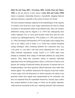 (Bell, Ho and Tang, 2001; Freymann, 2002; Arnold, Oum and Tigert,
1983) as the key drivers of store choice. Lastly Bell and Lattin (1998)
found a systematic relationship between a household's shopping behavior
and store preference, especially in the context of choice of a format

The most common technique employed in the methodologies of the majority
of research work involved in store image measurement has been by asking
consumers to rate particular outlets on pre-defined scales. Thus, the semantic
differential scaling used by Osgood et al. (1957) has subsequently been
widely employed. Five or seven point bi-polar scales have been the most
common (e.g. McDougall and Fry, 1974; Golden et al., 1987; and Cassill et
al., 1993), but Hansen and Deutscher (1977) used staple scales ranging from
zero to ten. Others, such as James et al. (1976) have utilized attitudinal
scaling techniques when evaluating attributes for a particular store (e.g.
‘very good’ or ‘very bad’), with total scores indicating how well a store
filled consumer expectations overall. Cassill et al. (1993) made some
attempt to summarise these ratings of individual attributes by using factor
analysis. They found that consumers choose to patronise individual
department stores for clothing purchases when a combination of factors were
present: the stocking of particular brands; the presence of national and own
branded products; and where garments offered functional value rather than
fashion appeal. Two problems characterise the majority of previous studies
of store image. First, the dimensions on which consumers are asked to rate
particular outlets have largely been predetermined by the researcher, and
have not emanated from the respondents themselves. Second, many studies
have treated attributes of store image as if they are all equally important,
which need not necessarily be the case. surprising, therefore, that researchers



                                      26
 