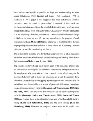 have striven consistently to provide an improved understanding of store
image (Martineau, 1958; Kunkel and Berry, 1968; Lindquist, 1974; In
Martineau’s (1958) paper, it was suggested that retail outlets had, so far as
customers wereconcerned, a ‘personality’ composed of functional and
psychological attributes. It can be concluded from this early work on store
image that findings from one sector are not, necessarily, broadly applicable.
It is not surprising, therefore, that Davies (1992) concluded that store image
is likely to be situation specific, varying according to the purpose of each
consumer purchase. Osman (1993) has attempted to relate these two factors,
by proposing that consumer attitudes to store choice are affected by the store
rating on each of the contributing attributes.

This is therefore, a critical area for further research work, as often managers
have been shown to perceive their own retail image differently from that of
their customers (McLure and Ryans, 1968).

The studies on store choice have mostly dealt with individual choices and
the studies have investigated the drivers of store choice taking individuals as
the samples (mostly housewives). Little research exists, which analyses the
shopping behavior with a family or household as a unit. Researchers have
found that, store choice and shopping trip timing decisions tend to differ for
individuals and households as a result of personal differences, household
composition, and activity patterns (Leszczyc and Timmermans, 1997; Kim
and Park, 1997). Similarly work has been done on household demographic
variables (Leszczyc, Sinha, and Timmermans, 2000; Bawa and Ghosh,
1999) and relating them to the shopping behaviour of the household, the trip
timing (Kahn and Schmittlein, 1989) and the store choice (Kau and
Ehrenberg, 1984). However, as compared to the work on the product and


                                       27
 