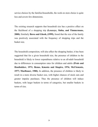 service choices by the families/households, the work on store choice is quite
less and covers few dimensions.



The existing research supports that household size has a positive effect on
the likelihood of a shopping trip (Leszczyc, Sinha, and Timmermans,
2000). Similarly Bawa and Ghosh, (1999), found that the size of the family
was positively associated with the frequency of shopping trips and the
basket size.



The household composition, will also affect the shopping basket, it has been
suggested that for a given household size, the presence of children in the
household is likely to lower expenditures relative to an all-adult household
due to differences in consumption rates for children and adults (Prais and
Houthakker, 1971; Benus, Kmenta and Shapiro, 1976; McClements,
1977; Muelbauer, 1980). In addition, the presence of children is likely to
result in a more diverse basket size, with higher chances of stock outs and
greater impulse purchases. Thus the presence of children will induce
baskets, with larger baskets in terms of categories, but smaller baskets in
terms of size.




                                     28
 
