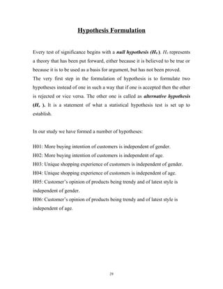 Hypothesis Formulation


Every test of significance begins with a null hypothesis (H0 ). H0 represents
a theory that has been put forward, either because it is believed to be true or
because it is to be used as a basis for argument, but has not been proved.
The very first step in the formulation of hypothesis is to formulate two
hypotheses instead of one in such a way that if one is accepted then the other
is rejected or vice versa. The other one is called as alternative hypothesis
(Ha ). It is a statement of what a statistical hypothesis test is set up to
establish.


In our study we have formed a number of hypotheses:

H01: More buying intention of customers is independent of gender.
H02: More buying intention of customers is independent of age.
H03: Unique shopping experience of customers is independent of gender.
H04: Unique shopping experience of customers is independent of age.
H05: Customer’s opinion of products being trendy and of latest style is
independent of gender.
H06: Customer’s opinion of products being trendy and of latest style is
independent of age.




                                      29
 