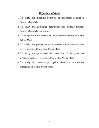 Objectives of study
1. To study the shopping behavior of customers coming to
  Vishal Mega Mart.
2. To study the consumer perception and attitude towards
  Vishal Mega Mart as a brand.
3. To study the effectiveness of visual merchandising in Vishal
  Mega Mart.
4. To study the perception of customers about products and
  services offered by Vishal Mega Mart.
5. To study the perception of customers of the prices of
  products and services offered by Vishal Mega Mart.
6. To study the customer perception about the promotional
  strategies of Vishal Mega Mart.




                             30
 